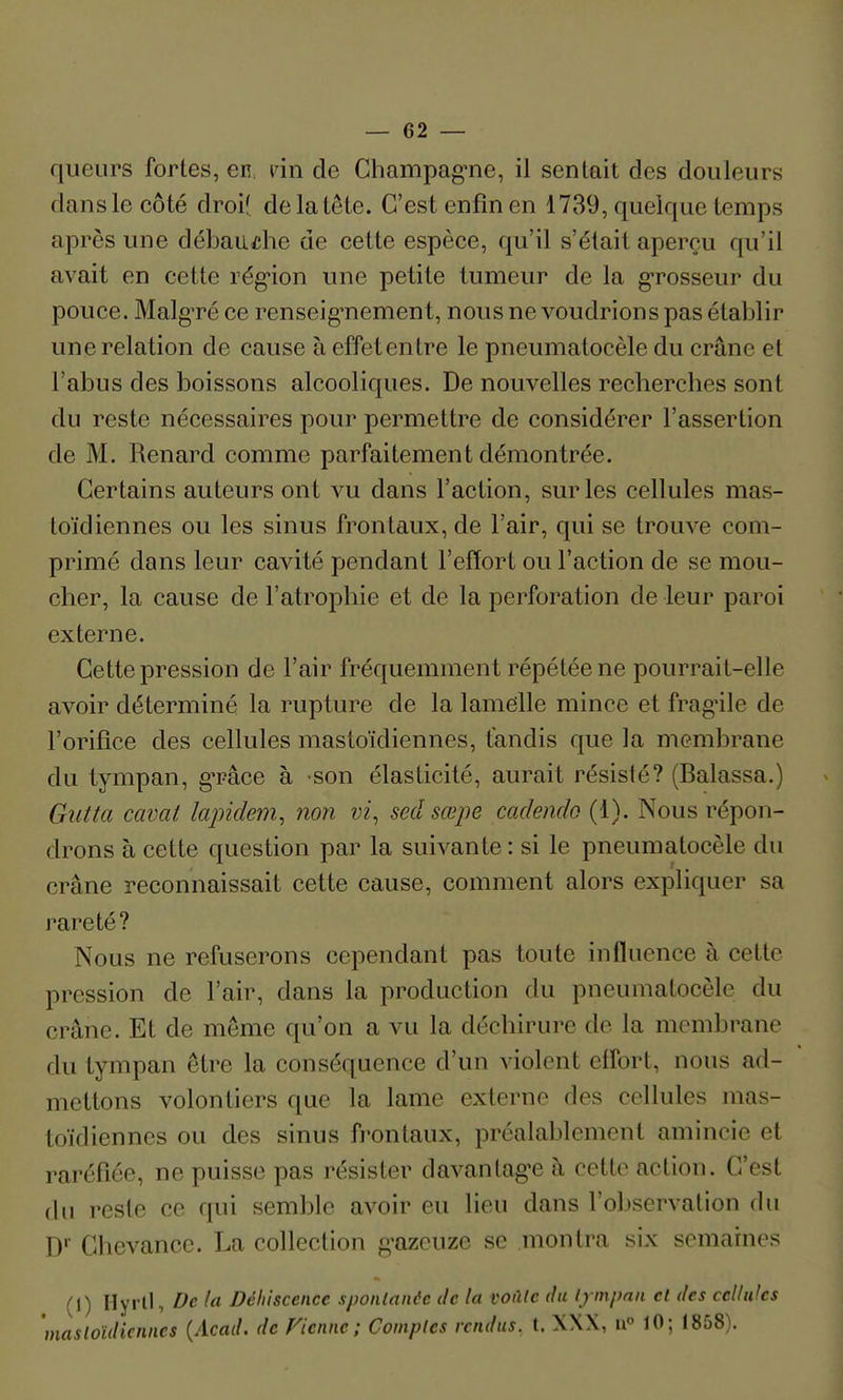 queurs fortes, en. vin de Champag'ne, il sentait des douleurs dans le côté droi( de la tête. C'est enfin en 1739, quelque temps après une débaiidie de cette espèce, qu'il s'était aperçu qu'il avait en cette rég'ion une petite tumeur de la g-rosseur du pouce. MalgTé ce renseig^nement, nous ne voudrions pas établir une relation de cause à effetentre le pneumatocèle du crâne et l'abus des boissons alcooliques. De nouvelles recherches sont du reste nécessaires pour permettre de considérer l'assertion de M. Renard comme parfaitement démontrée. Certains auteurs ont vu dans l'action, sur les cellules mas- toïdiennes ou les sinus frontaux, de l'air, qui se trouve com- primé dans leur cavité pendant l'effort ou l'action de se mou- cher, la cause de l'atrophie et de la perforation de leur paroi externe. Cette pression de l'air fréquemment répétée ne pourrait-elle avoir déterminé la rupture de la lamelle mince et frag^ile de l'orifice des cellules mastoïdiennes, tandis que la membrane du tympan, g'râce à son élasticité, aurait résisté? (Balassa.) Giitta cavat lapidem, non vi, sed sœpe cadendo (1). Nous répon- drons à cette question par la suivante : si le pneumatocèle du crâne reconnaissait cette cause, comment alors expliquer sa rareté? Nous ne refuserons cependant pas toute iniïuence à cette pression de l'air, dans la production du pneumatocèle du crâne. Et de même qu'on a vu la déchirure de la membrane du tympan être la conséquence d'un violent effort, nous ad- mettons volontiers que la lame externe des cellules mas- toïdiennes ou des sinus frontaux, préalablement amincie et raréfiée, ne puisse pas résister davantag^e à cette action. C'est du reste ce qui semble avoir eu lieu dans rol)servation du D Chevance. La collection g-azcuze se montra six semaines (1) Hyrll, De (a Déhisccnce sponlanée de la voùlc du tympan et des cellules 'mastoïdiennes {Acad. de Fiennc ; Comptes rendus, t. XXX, u 10; 1858).