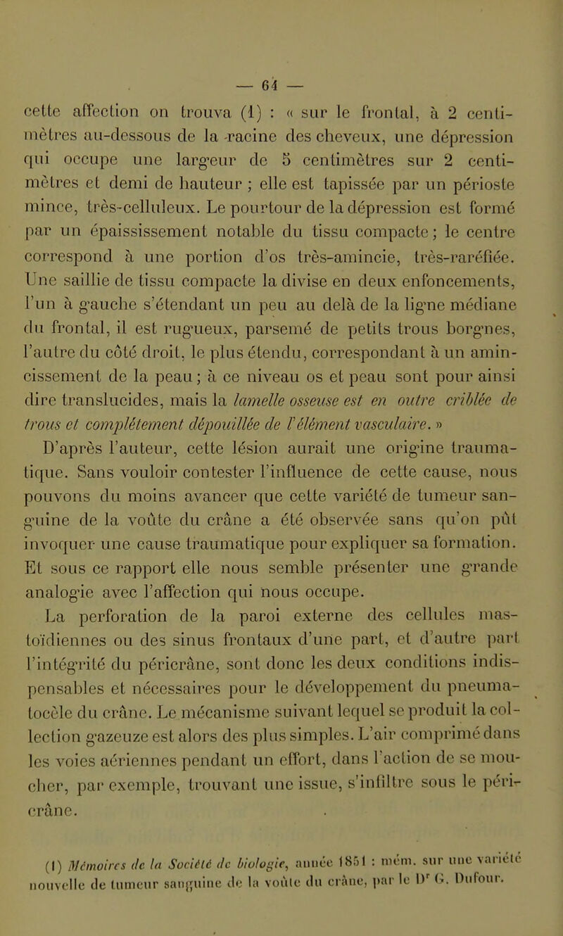 cette affection on trouva (1) : « sur le frontal, à 2 centi- mètres au-dessous de la -racine des cheveux, une dépression qui occupe une larg^eur de 5 centimètres sur 2 centi- mètres et demi de hauteur ; elle est tapissée par un périoste mince, très-celluleux. Le pourtour de la dépression est formé par un épaississement notable du tissu compacte ; le centre correspond à une portion d'os très-amincie, très-raréfîée. Une saillie de tissu compacte la divise en deux enfoncements, l'un à g-auche s'étendant un peu au delà de la lig'ne médiane du frontal, il est rug-ueux, parsemé de petits trous borg^nes, l'autre du côté droit, le plus étendu, correspondant à un amin- cissement de la peau ; à ce niveau os et peau sont pour ainsi dire translucides, mais la lamelle osseuse est en outre criblée de trous et comjilètement dépouillée de F élément vasculaire. » D'après l'auteur, cette lésion aurait une orig'ine trauma- tique. Sans vouloir contester l'influence de cette cause, nous pouvons du moins avancer que cette variété de tumeur san- gHiine de la voûte du crâne a été observée sans qu'on pût invoquer une cause traumatique pour expliquer sa formation. Et sous ce rapport elle nous semble présenter une g-rande analogie avec l'affection qui nous occupe. La perforation de la paroi externe des cellules mas- toïdiennes ou des sinus frontaux d'une part, et d'autre part l'intég-rité du péricrâne, sont donc les deux conditions indis- pensables et nécessaires pour le développement du pneuma- tocèle du crâne. Le mécanisme suivant lequel se produit la col- lection g-azeuze est alors des plus simples. L'air comprimé dans les voies aériennes pendant un effort, dans l'action de se mou- cher, par exemple, trouvant une issue, s'infiltre sous le péri- crâne. (I) 3/cinoircs de la Sociélc de biologie, anucc 1851 : nicm. sur «ne varictc nouvelle (Je tumeur sanj^uine de la voùle du eràne, prie W G. Dufour.