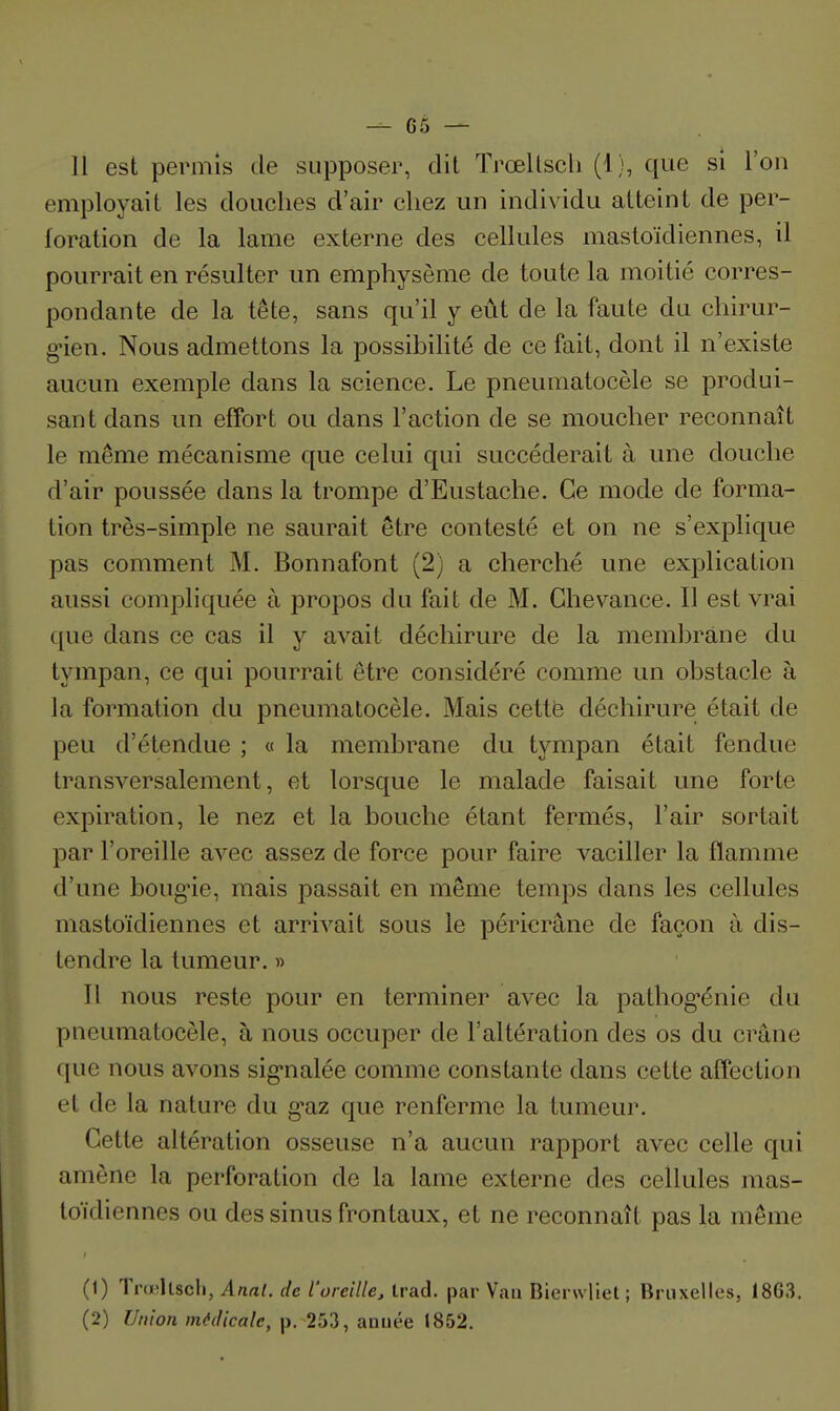 11 est permis de supposer, dit Trœllscli (1), que si l'on employait les douches d'air chez un individu atteint de per- foration de la lame externe des cellules mastoïdiennes, il pourrait en résulter un emphysème de toute la moitié corres- pondante de la tête, sans qu'il y eût de la faute du chirur- g-ien. Nous admettons la possibilité de ce fait, dont il n'existe aucun exemple dans la science. Le pneumatocèle se produi- sant dans un effort ou dans l'action de se moucher reconnaît le même mécanisme que celui qui succéderait à une douche d'air poussée dans la trompe d'Eustache. Ce mode de forma- tion très-simple ne saurait être contesté et on ne s'explique pas comment M. Bonnafont (2) a cherché une explication aussi compliquée à propos du fait de M. Ghevance. Il est vrai que dans ce cas il y avait déchirure de la memliràne du tympan, ce qui pourrait être considéré comme un obstacle à la formation du pneumatocèle. Mais cettfe déchirure était de peu d'étendue ; « la membrane du tympan était fendue transversalement, et lorsque le malade faisait une forte expiration, le nez et la bouche étant fermés, l'air sortait par l'oreille avec assez de force pour faire vaciller la flamme d'une boug'ie, mais passait en même temps dans les cellules mastoïdiennes et arrivait sous le péricrâne de façon à dis- tendre la tumeur. » Il nous reste pour en terminer avec la pathog-énie du pneumatocèle, à nous occuper de l'altération des os du crâne que nous avons sig-nalée comme constante dans cette affection et de la nature du g^az que renferme la tumeur. Cette altération osseuse n'a aucun rapport avec celle qui amène la perforation de la lame externe des cellules mas- toïdiennes ou des sinus frontaux, et ne reconnaît pas la même (1) Trdïllscli, Anal, de l'oreille, trad. par Van Bierwliel ; Bruxelles, 18G3. (2) Union médicale, p. 253, année 1852.