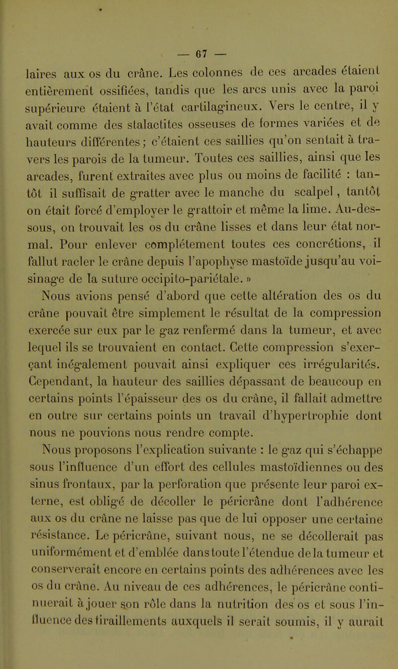 laires aux os du crâne. Les colonnes de ces arcades étaient entièrement ossifiées, tandis que les arcs unis avec la paroi supérieure étaient à l'état cartilag-ineux. Vers le centre, il y avait comme des stalactites osseuses de formes variées et de hauteurs différentes; c'étaient ces saillies qu'on sentait à tra- vers les parois de la tumeur. Toutes ces saillies, ainsi que les arcades, furent extraites avec plus ou moins de facilité : tan- tôt il suffisait de g-ratter avec le manche du scalpel, tantôt on était forcé d'employer le grattoir et même la lime. Au-des- sous, on trouvait les os du crâne lisses et dans leur état nor- mal. Pour enlever complètement toutes ces concrétions, il fallut racler le crâne depuis l'apophyse mastoïde jusqu'au voi- sinag*e de la suture occipito-pariétale. » Nous avions pensé d'abord que cette altération des os du crâne pouvait être simplement le résultat de la compression exercée sur eux par le g-az renfermé dans la tumeur, et avec lequel ils se trouvaient en contact. Cette compression s'exer- çant inégalement pouvait ainsi expliquer ces irrég-ularités. Cependant, la hauteur des saillies dépassant de beaucoup en certains points l'épaisseur des os du crâne, il fallait admettre en outre sur certains points un travail d'hypertrophie dont nous ne pouvions nous rendre compte. Nous proposons l'explication suivante : le g-az qui s'échappe sous l'influence d'un effort des cellules mastoïdiennes ou des sinus frontaux, par la perforation que présente leur paroi ex- terne, est oblig'é de décoller le péricrâne dont l'adhérence aux os du crâne ne laisse pas que de lui opposer une certaine résistance. Le péricrâne, suivant nous, ne se décollerait pas uniformément et d'emblée dans toute l'étendue de la tumeur et conserverait encore en certains points des adliérences avec les os du crâne. Au niveau de ces adhérences, le péricrâne conti- nuerait à jouer son rôle dans la nutrition des os et sous l'in- fluence des tiraillements auxquels il serait soumis, il y aurait
