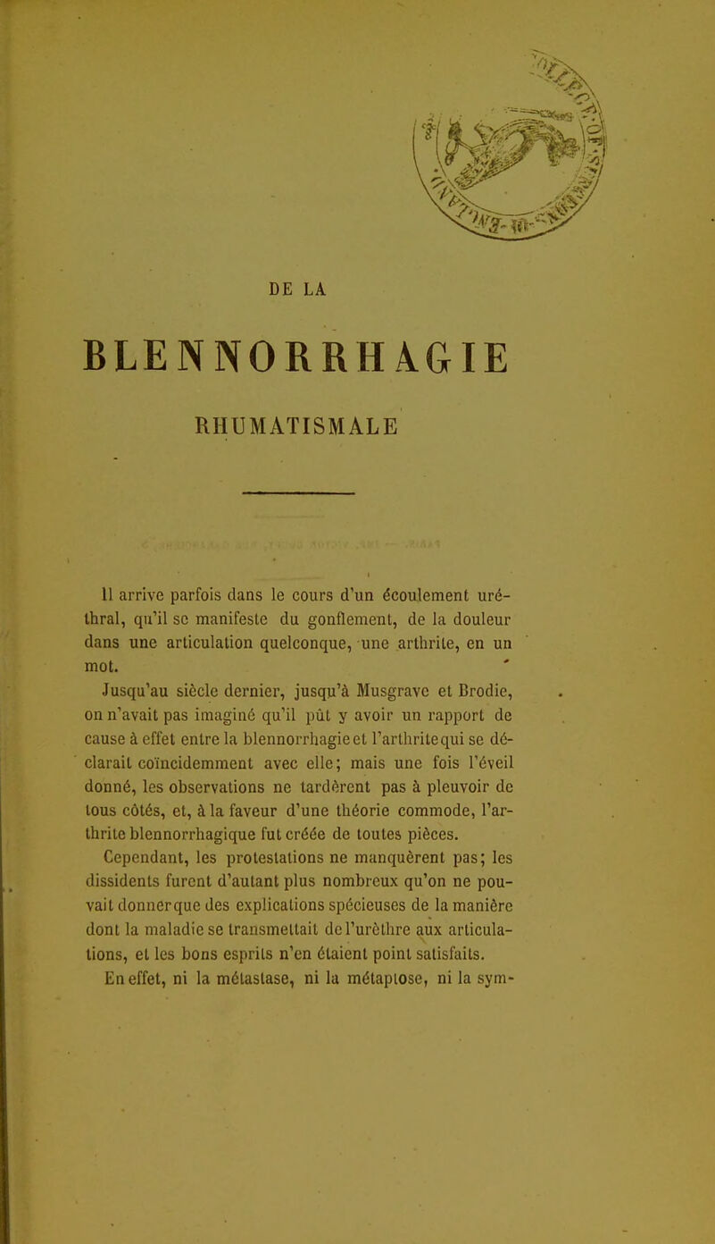 DE LA BLENNORRHAGIE RHUMATISMALE 11 arrive parfois dans le cours d'un écoulement uré- thral, qu'il se manifeste du gonflement, de la douleur dans une articulation quelconque, une arthrite, en un mot. Jusqu'au siècle dernier, jusqu'à Musgravc et Brodie, on n'avait pas imaginé qu'il pût y avoir un rapport de cause à effet entre la blennorrhagieet l'arthritequi se dé- clarait coïncidemment avec elle ; mais une fois l'éveil donné, les observations ne tardèrent pas à pleuvoir de tous côtés, et, à la faveur d'une théorie commode, l'ar- thrite blennorrhagique fut créée de toutes pièces. Cependant, les proteslalions ne manquèrent pas; les dissidents furent d'autant plus nombreux qu'on ne pou- vait donner que des explications spécieuses de la manière dont la maladie se transmettait del'urôthre aux articula- tions, et les bons esprits n'en étaient point satisfaits. En effet, ni la métastase, ni la métapiose, ni la sym-