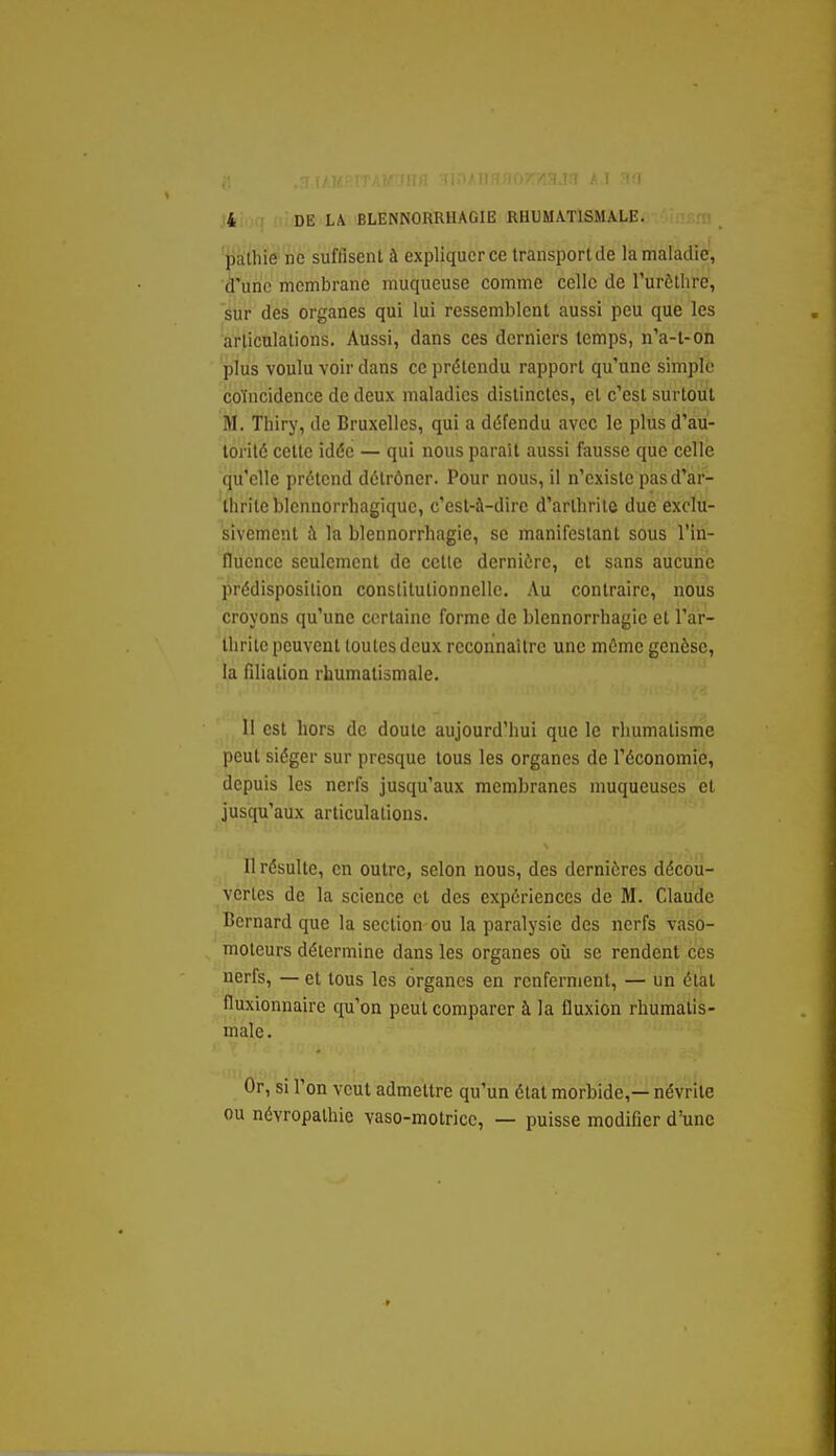 ■pathïe ne suffisent à expliquer ce transport de la maladie, d'une membrane muqueuse comme celle de l'urèthre, sur des organes qui lui ressemblent aussi peu que les arlicnlalions. Aussi, dans ces derniers temps, n'a-t-on plus voulu voir dans ce prétendu rapport qu'une simple coïncidence de deux maladies distinctes, et c'est surtout M. Thiry, de Bruxelles, qui a défendu avec le plus d'au- torité cette idée — qui nous parait aussi fausse que celle qu'elle prétend détrôner. Pour nous, il n'existe pasd'ar- 'thriteblennorrliagiquc, c'est-à-dire d'artlirile due exclu- sivement à la blennorrhagie, se manifestant sous l'in- fluence seulement de cette dernière, et sans aucune prédisposition constitutionnelle. Au contraire, nous croyons qu'une certaine forme de blennorrhagie et l'ar- thrite peuvent toutes deux reconnaître une môme genèse, la filiation rhumatismale. II est hors de doute aujourd'hui que le rhumatisme peut siéger sur presque tous les organes de l'économie, depuis les nerfs jusqu'aux membranes muqueuses et jusqu'aux articulations. Il résulte, en outre, selon nous, des dernières décou- vertes de la science et des expériences de M. Claude Bernard que la section ou la paralysie des nerfs vaso- moteurs détermine dans les organes où se rendent ces nerfs, — et tous les organes en renferment, — un étal fluxionnaire qu'on peut comparer à la fluxion rhumatis- male. Or, si l'on veut admettre qu'un état morbide,— névrite ou névropalhie vaso-motrice, — puisse modifier d'une
