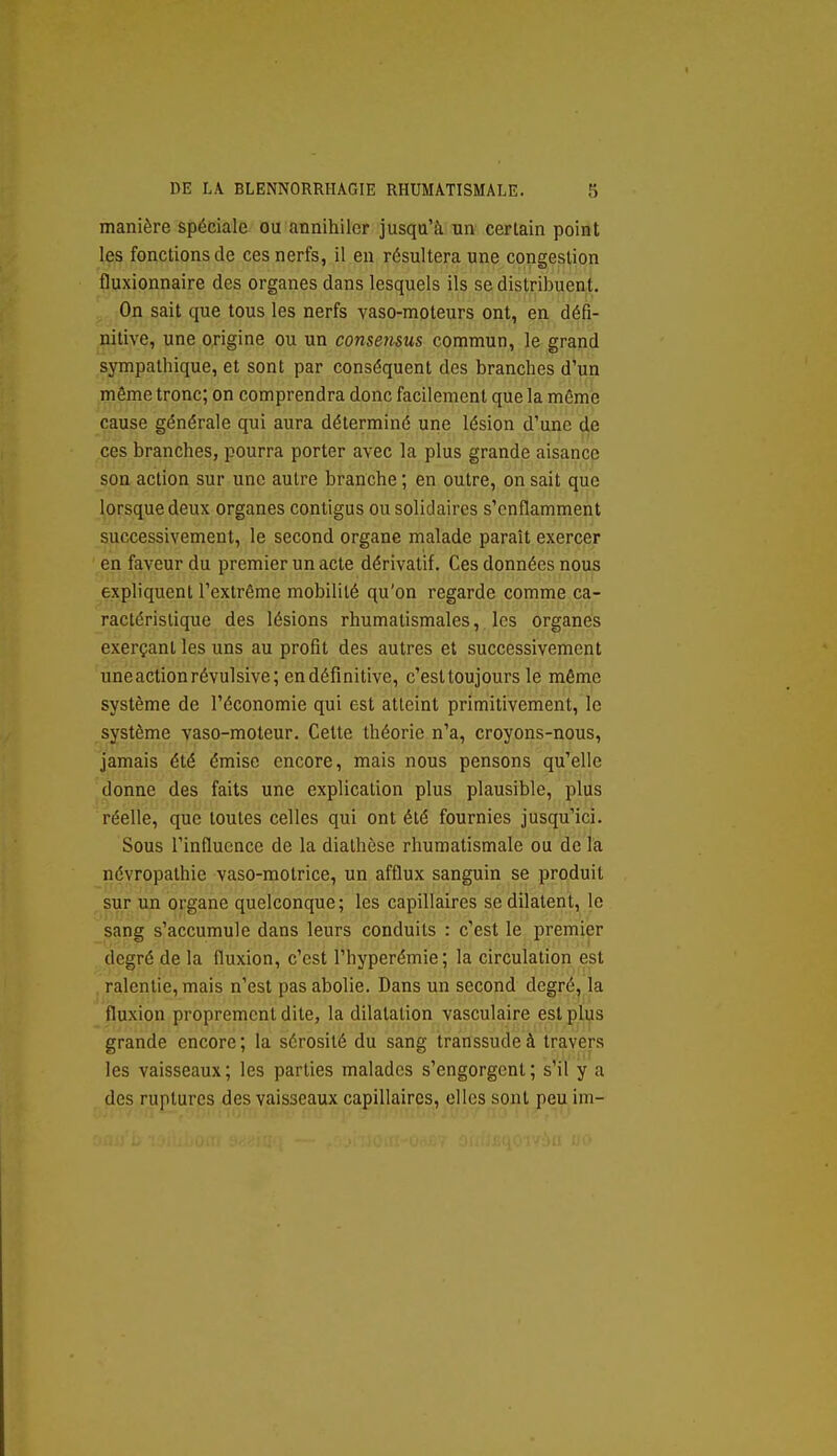 manière spéciale ou annihiler jusqu'à un certain point les fonctions de ces nerfs, il en résultera une congestion fluxionnaire des organes dans lesquels ils se distribuent. On sait que tous les nerfs vaso-moteurs ont, en défi- nitive, une origine ou un consensus commun, le grand sympathique, et sont par conséquent des branches d'un même tronc; on comprendra donc facilement que la même cause générale qui aura déterminé une lésion d'une de ces branches, pourra porter avec la plus grande aisancp son action sur une autre branche ; en outre, on sait que lorsque deux organes contigus ou solidaires s'enflamment successivement, le second organe malade paraît exercer en faveur du premier un acte dérivatif. Ces données nous expliquent l'extrême mobilité qu'on regarde comme ca- ractéristique des lésions rhumatismales, les organes exerçant les uns au profit des autres et successivement uneactionrévulsive; en définitive, c'est toujours le même système de l'économie qui est atteint primitivement, le système vaso-moteur. Cette théorie n'a, croyons-nous, jamais été émise encore, mais nous pensons qu'elle donne des faits une explication plus plausible, plus réelle, que toutes celles qui ont été fournies jusqu'ici. Sous l'influence de la diathèse rhumatismale ou de la névropathie vaso-motrice, un afflux sanguin se produit sur un organe quelconque; les capillaires se dilatent, le sang s'accumule dans leurs conduits : c'est le premier degré de la fluxion, c'est l'hyperémie; la circulation est ralentie, mais n'est pas abolie. Dans un second degré^ la fluxion proprement dite, la dilatation vasculaire est plus grande encore; la sérosité du sang transsudeà travers les vaisseaux; les parties malades s'engorgent; s'il y a des ruptures des vaisseaux capillaires, elles sont peu im-