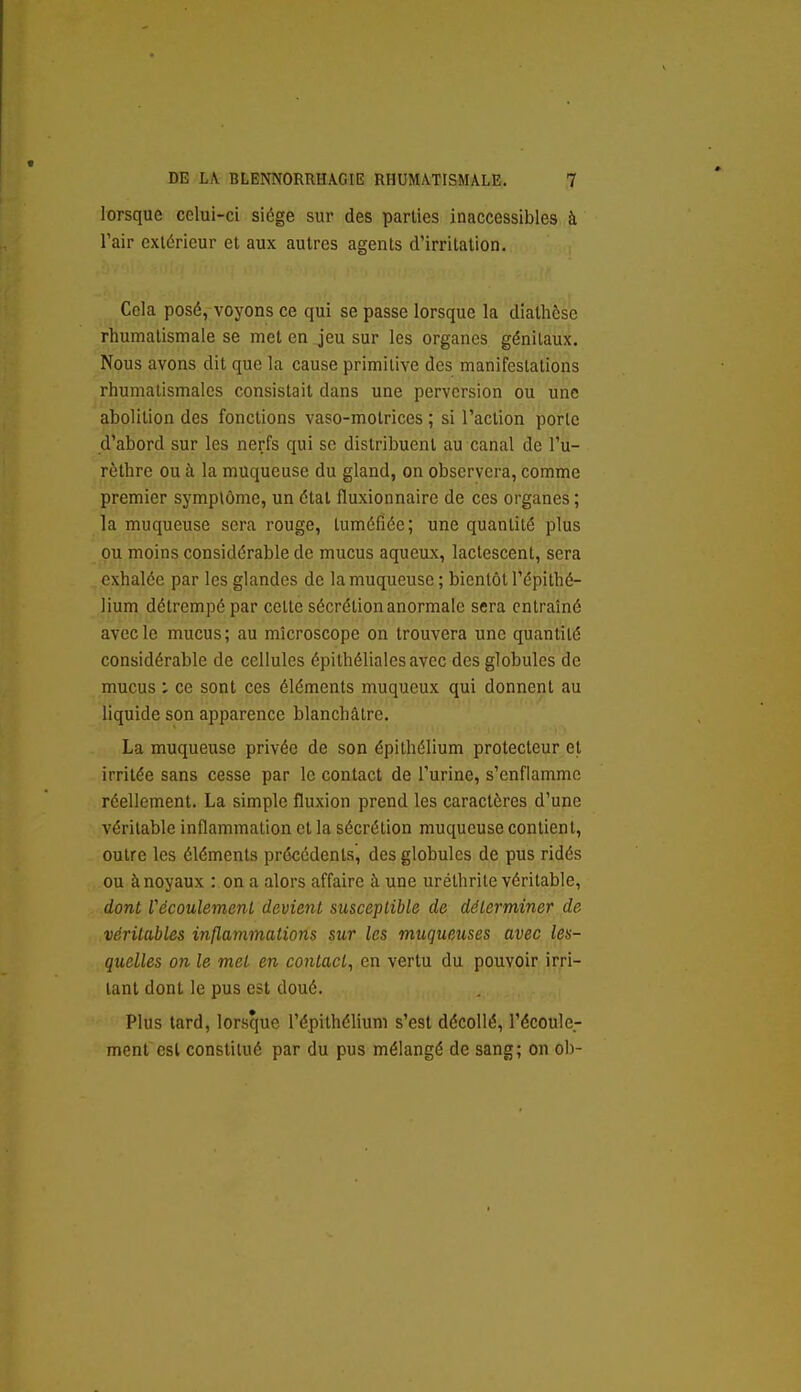 lorsque celui-ci siège sur des parties inaccessibles à Tair extérieur et aux autres agents d'irritation. Cela posé, voyons ce qui se passe lorsque la diathcse rhumatismale se met en jeu sur les organes génitaux. Nous avons dit que la cause primitive des manifestations rhumatismales consistait dans une perversion ou une abolition des fonctions vaso-motrices ; si l'action porte d'abord sur les nerfs qui se distribuent au canal de l'u- rèthre ou à la muqueuse du gland, on observera, comme premier symptôme, un étal fluxionnaire de ces organes ; la muqueuse sera rouge, tuméfiée; une quantité plus ou moins considérable de mucus aqueux, lactescent, sera exhalée par les glandes de la muqueuse; bientôt l'épithé- lium détrempé par celte sécrétion anormale sera entraîné avec le mucus; au microscope on trouvera une quantité considérable de cellules épithélialesavec des globules de mucus ; ce sont ces éléments muqucux qui donnent au liquide son apparence blanchâtre. La muqueuse privée de son épithélium protecteur et irritée sans cesse par le contact de l'urine, s'enflamme réellement. La simple fluxion prend les caractères d'une véritable inflammation et la sécrétion muqueuse contient, outre les éléments préccdenls', des globules de pus ridés ou à noyaux : on a alors affaire à une urélhrite véritable, dont Vécoulemenl devient susceptible de déterminer de véritables inflammations sur les muqueuses avec les- qtielles on le met en contact^ en vertu du pouvoir irri- tant dont le pus est doué. Plus tard, lorsque l'épithélium s'est décollé, l'écoule- ment est constitué par du pus mélangé de sang; on ob-