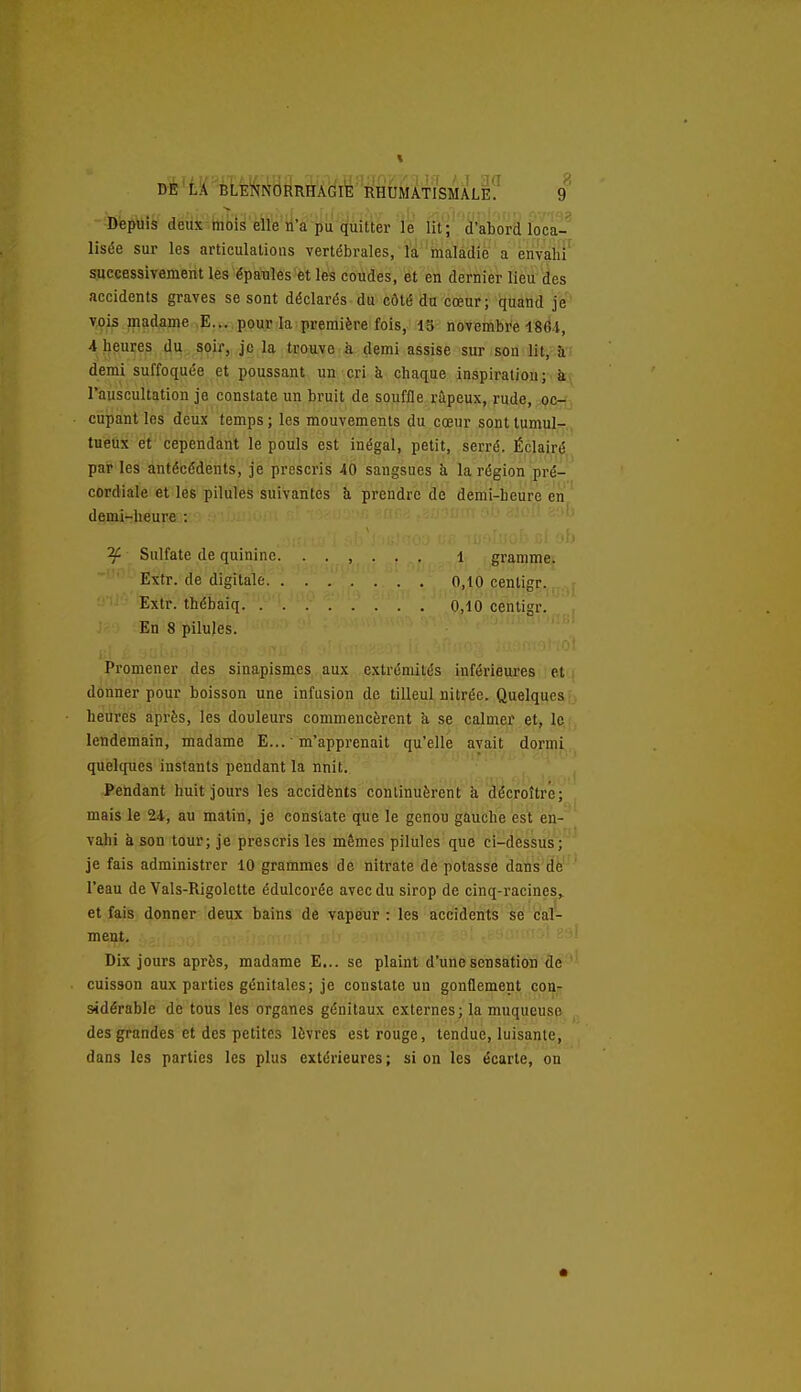 Dè'tK'BLEi^NORRHÂGIE RHUMATISMALE? ^ Depuis deux-mbis elle'li'a pii quitter le lit;'''(ï'abork loca- lisée sur les articulations vertébrales, la 'inalâdie a énvaiir successiyement les épaules et les coudes, et en dernier lieu des accidents graves se sont déclarés du côté du cœur; quand je' v^is madame .E... pour la première fois, 13 novembre 1864, «, heures du soir, Je la trouve à demi assise sur son lit, à demi suffoquée et poussant un cri à chaque inspiratiou; Tauscultation je constate un bruit de souffle râpeux, rude, p&^i cupant les deux temps ; les mouvements du cœur sont tumulT^,, tueux et cependant le pouls est inégal, petit, serré. Éclairé par les antécédents, je prescris 40 sangsues à la région pré- cordiale et les pilules suivantes à prendre de demi-heure en demi-heure : ^ Sulfate de quinine. ...... i gramme. Extr. de digitale 0,10 centigr. - • 'Exïr. thébaiq 0,10 centigr. En 8 pilules. Promener des sinapismes aux extrémités inférieures et donner pour boisson une infusion de tilleul nitréo. Quelques heures après, les douleurs commencèrent à se calmer et, le, lendemain, madame E... m'apprenait qu'elle avait dormi quelques instants pendant la nnit. Pendant huit jours les accidfents continuèrent à décroître; mais le 24, au matin, je constate que le genou gauche est en- vahi à son tour; je prescris les mêmes pilules que ci-dessus; je fais administrer 10 grammes de nitrate de potasse dans de l'eau de Vals-Rigolette édulcorée avec du sirop de cinq-racines,^ et fais donner deux bains de vapeur : les accidents se cal- ment. Dix jours après, madame E... se plaint d'une sensation de cuisson aux parties génitales; je constate un gonflement con- sidérable de tous les organes génitaux externes; la muqueuse des grandes et des petites lèvres est rouge, tendue, luisante, dans les parties les plus extérieures; si on les écarte, on
