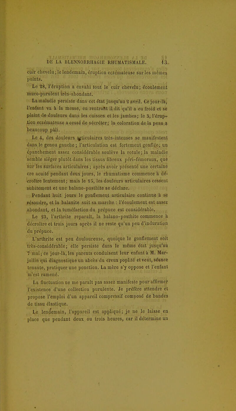 cuir chevelu; le lendemain, éruption eczémateuse sur les même^ points. ■ Le 28, l'éruption a envalii tout le cuir chevelu; écoulemeiii muco-purulent très-abondant. • ' ; . La maladie persiste dans cet état jusqu'au 2 avril. Ce jour-lk, lîenfant va à la messe, en rentrant il dit qu'il a eu froid et se plaint de douleurs dans les cuisses et les jambes; le 3, l'érup-r ,tion eczémateuse a cessé de sécréter; la coloration de la peau a beaucoup pâli. Le 4, des douleurs ijf ticulaires très-intenses se manifestent dans le genou gauche ; l'articulation est fortement gonflée; un épanchement assez considérable soulève la rotule; la maladie semble siéger plutôt dans les tissus fibreux péri-fémoraux, que sni' ïês Surfaces articulaires ; après avoir présenté une certaine cre acuité pendant deux jours, le rhumatisme commence a dé- croître lentement; mais le i'.j, les douleurs articulaires cessent subitement et une balano-posthite se déclare. Pendant huit jours le gonflement articulaire continue à se résoudre, et la balanite suit sa marche : l'écoulement est assez abondant, et la tuméfaction du prépuce est considérable. ,. Le 23, l'arthrite reparaît, la balano-posthite commence a décroître et trois jours après il ne reste qu'un peu d'induratiçn du prépuce. L'arthrite est peu douloureuse, quoique le gonflement soit très-considérable; elle persiste dans le même état jusqu'aii 7 mai ; ce jour-l'a, les parents conduisent leur enfant à M. Mar- jollin qui diagnostique un abcès du creux poplité et veut, séance tenante, pratiquer une ponction. La mère s'y oppose et l'enfant m'est ramené. La fluctuation ne me paraît pas assez manifeste pour affirmer l'existence d'une collection purulente. Je préfère attendre et propose l'emploi d'un appareil compressif composé de bandes de tissu élastique. Le lend'emain, l'appareil est appliqué; je ne le laisse en place que pendant deux ou trois heures, car il détermine un