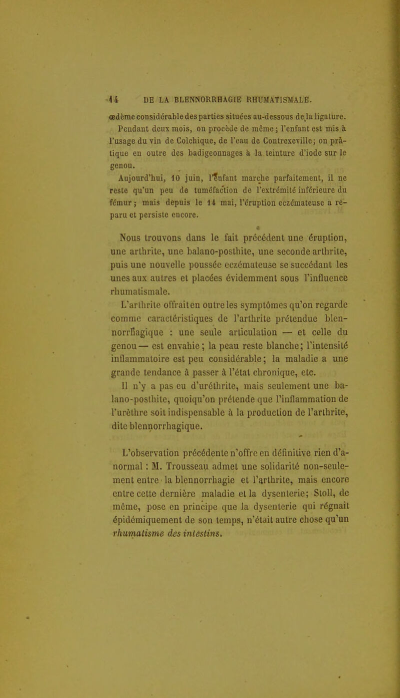 œdème considérable des parties situées au-dessous de,la ligature. Pendant deux mois, on procède de même ; l'enfant est mis ii l'usage du vin de Colchique, de l'eau de Coutrexeville; on prà- tiquc en outre des badigeonnages ii la teinture d'iode sur le genou. Aujourd'hui, 10 juin, l'înfant marche parfaitement, il ne reste qu'un peu de tuméfaction do l'extrémité inférieure du fémur; mais depuis le 1-i mai, l'éruption eczémateuse a re- paru et persiste encore. 4 Nous trouvons dans le fait précédent une éruption, une arthrite, une balano-poslhite, une seconde arthrite, puis une nouvelle poussée eczémaleuse se succédant les unes aux autres et placées évidemment sous l'influence rhunialismalc. L'arlhrilc offrailen outre les symptômes qu'on regarde comme caractéristiques de l'arthrite prétendue bicn- norrfiagique : une seule articulation — et celle du genou— est envahie; la peau reste blanche; l'intensité inilammaloirc est peu considérable; la maladie a une grande tendance à passer à l'état chronique, etc. 11 n'y a pas eu d'urélhrile, mais seulement une ba- lano-posthite, quoiqu'on prétende que l'inflammation de l'urèlhre soit indispensable à la production de l'arthrite, dite blennorrhagique. L'observation précédente n'offre en définitive rien d'a- normal : M. Trousseau admet une solidarité non-seule- ment entre la blcnnorrhagie et l'arthrite, mais encore entre cette dernière maladie et la dysenlerie; Sloll, de môme, pose en principe que la dysenterie qui régnait épidémiquement de son temps, n'était autre chose qu'un rhuinatisme des intestins.