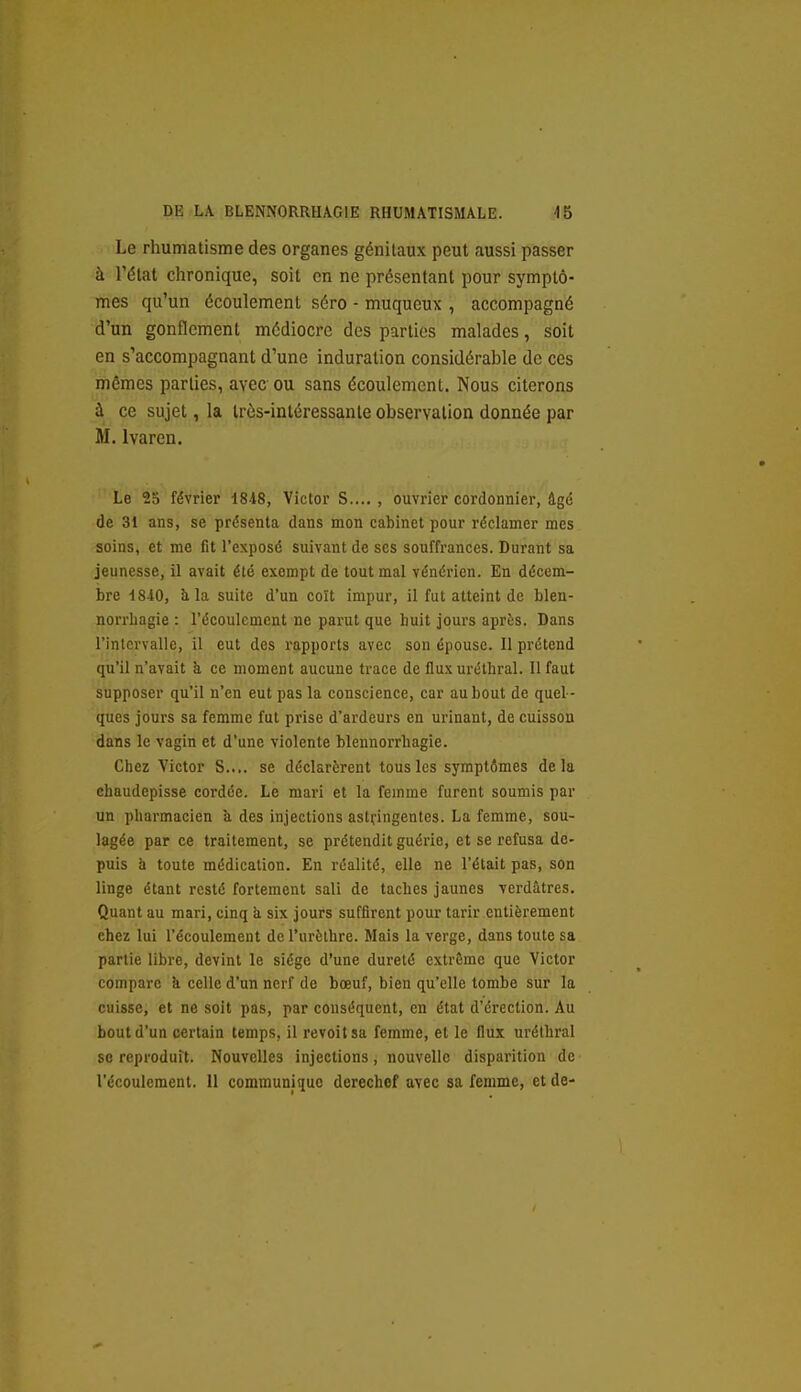 Le rhumatisme des organes génitaux peut aussi passer à Tétai chronique, soit en ne présentant pour symptô- mes qu'un écoulement séro - muqueux , accompagné d'un gonflement médiocre des parties malades, soit en s'accompagnant d'une induration considérable de ces mêmes parties, avec ou sans écoulement. Nous citerons à ce sujet, la Irôs-intéressanle observation donnée par M. Ivaren. Le 2S février 1848, Victor S.... , ouvrier cordonnier, âgé de 31 ans, se présenta dans mon cabinet pour réclamer mes soins, et me fit l'exposé suivant de ses souffrances. Durant sa jeunesse, il avait été exempt de tout mal vénérien. En décem- bre 1840, à la suite d'un coït impur, il fut atteint de blen- norrliagie : l'écoulement ne parut que huit jours après. Dans l'intervalle, il eut des rapports avec son épouse. Il prétend qu'il n'avait h ce moment aucune trace de fluxuréthral. Il faut supposer qu'il n'en eut pas la conscience, car au bout de quel - ques jours sa femme fut prise d'ardeurs en urinant, de cuisson dans le vagin et d'une violente blennorrbagie. Chez Victor S..,, se déclarèrent tous les symptômes delà chaudepisse cordée. Le mari et la femme furent soumis par un pharmacien k des injections astringentes. La femme, sou- lagée par ce traitement, se prétendit guérie, et se refusa de- puis h toute médication. En réalité, elle ne l'était pas, son linge étant resté fortement sali de taches jaunes verdâtres. Quant au mari, cinq à six jours suffirent pour tarir entièrement chez lui l'écoulement de l'urèthre. Mais la verge, dans toute sa partie libre, devint le siège d'une dureté extrême que Victor compare à celle d'un nerf de bœuf, bien qu'elle tombe sur la cuisse, et ne soit pas, par conséquent, en état d'érection. Au bout d'un certain temps, il revoit sa femme, et le flux uréthral se reproduit. Nouvelles injections, nouvelle disparition de l'écoulement. 11 communique derechef avec sa femme, et de-