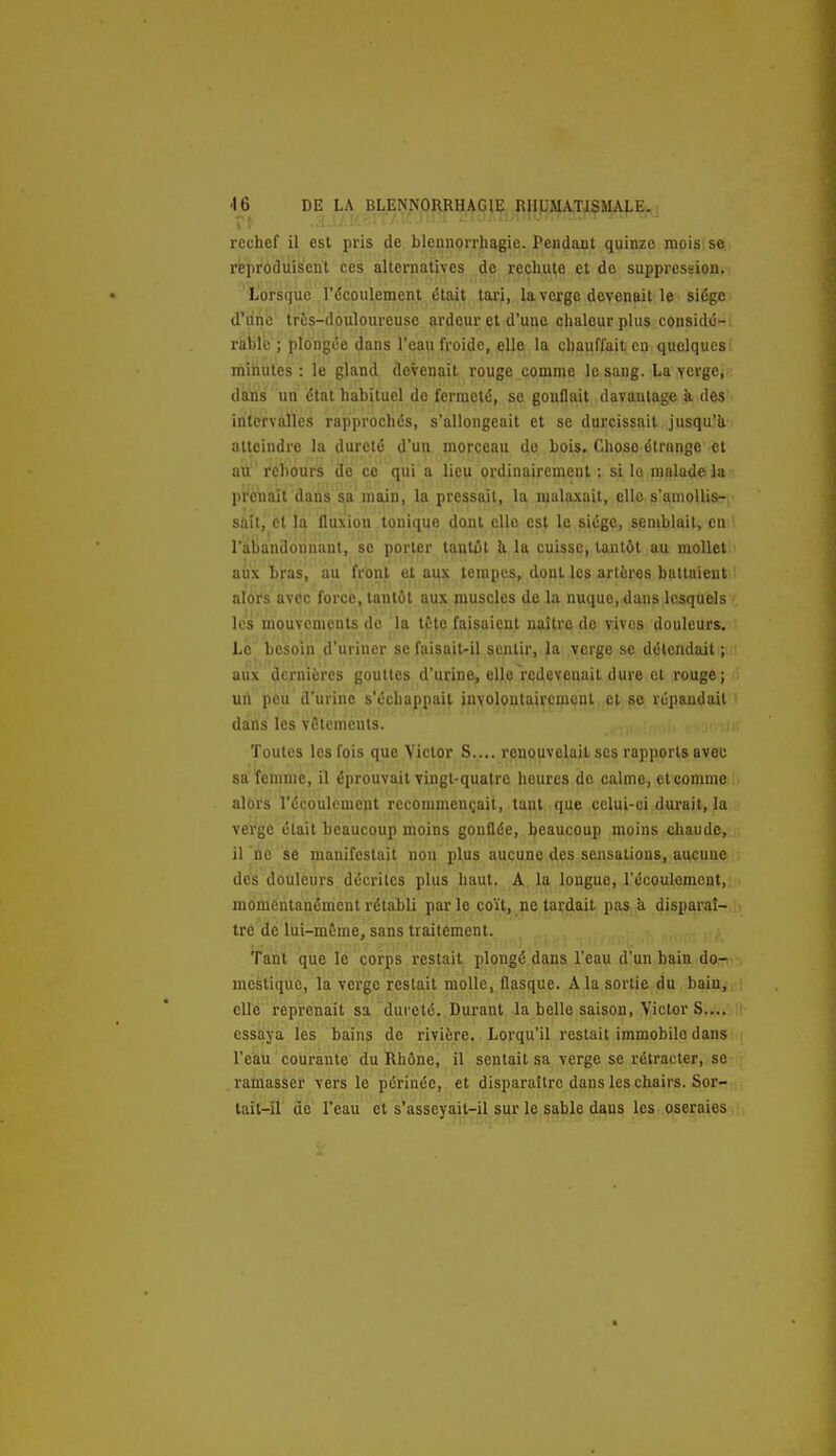 rechef il est pris de blennorrtiagie. Pendant quinze mois: se reproduisent ces alternatives de rechute et de suppression. Lorsque l'écoulement était tai-i, la verge devenait le siège d'une très-douloureuse ardeur et d'une chaleur plus considé- rable ; plongée dans l'eau froide, elle la chauffait en quelques minutes: le gland devenait rouge comme le sang. La verge, dans un étal habituel de fermeté, se gonflait davantage k des intervalles rapprochés, s'allongeait et se durcissait jusqu'à atteindre la dureté d'un morceau do bois. Chose étrange et au rebours de ce qui a lieu ordinairement : si la malade la prenait dans sa main, la pressait, la malaxait, elle s'amollis- sait, et la fluxion tonique dont elle est le siège, semblait, en l'abandonnant, se porter tantôt U la cuisse, tantôt au mollet aiix bras, au frbn^ e^ ai|3^ tempes, dont les artères battaient alors avec force, tantôt aux muscles de la nuque, dans lesquels les mouvements de la tète faisaient naître do vives douleurs. Le besoin d'uriner se faisait-il s.oiUir, Ja .yerge se détendait ; aux dernières gouttes d'urine, elle redevenait dure cl rouge; un peu d'urine s'échappait involontairemcnl cl se répandait dans les vfitemcuts. Toutes les fois que Victor S.... renouvelait ses rapports avec sa femme, il éprouvait vingt-quatre heures de calme, et comme alors l'écoulement recommençait, tant que celui-ci durait, la verge était beaucoup moins gonflée, beaucoup moins chaude, il ne se manifestait non plus aucune des sensations, aucune ; des douleurs décrites plus haut. A la longue, récoulement.i momentanément rétabli parle coït, ne tardait pas ii disparaî-.ii tre de lui-même, sans traitement. Tant que le corps restait plongé dans l'eau d'un bain do- mestique, la verge restait molle, flasque. A la sortie du bain, elle reprenait sa dufcté. Durant la belle saison, Victor S.... ii essaya les bains de rivière. Lorqu'il restait immobile dans • l'eau courante du Rhône, il sentait sa verge se rétracter, se ramasser vers le périnée, et disparaître dans les chairs. Sor- tait-il de l'eau et s'asseyait-il sur le sable dans les oseraies