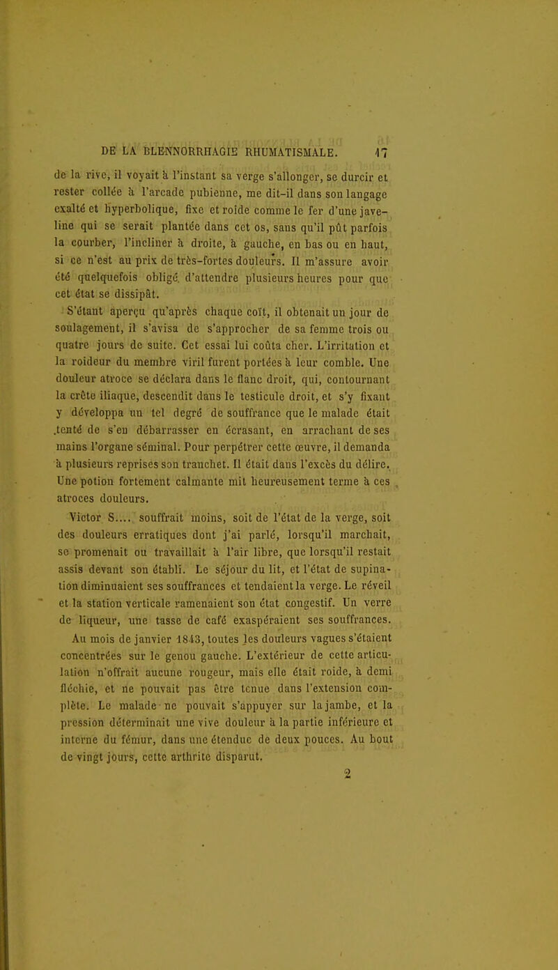 de la rive, il voyait k l'instant sa verge s'allonger, se durcir et rester collée à l'arcade pubienne, me dit-il dans son langage exalté et hyperbolique, fixe et rolde comme le fer d'une jave- line qui se serait plantée dans cet os, sans qu'il pût parfois la courber, l'incliner U droite, à gauche, en bas ou en haut, si ce n'est au prix de très-fortes douleurs. Il m'assure avoir été quelquefois oblige, d'attendre plusieurs heures pour que- cet état se dissipât. S'étant aperçu qu'après chaque coït, il obtenait un jour de soulagement, il s'avisa de s'approcher de sa femme trois ou quatre jours de suite. Cet essai lui coûta cher. L'irritation et la roideur du membre viril furent portées k leur comble. Une douleur atroce se déclara dans le flanc droit, qui, contournant la crête iliaque, descendit dans le testicule droit, et s'y fixaut y développa im tel degré de souffrance que le malade était .tenté de s'en débarrasser en écrasant, en arrachant de ses mains l'organe séminal. Pour perpétrer cette œuvre, il demanda k plusieurs reprises son tranchet. Il était dans l'excès du délire. Une potion fortement calmante mit heureusement terme à ces atroces douleurs. Victor S.... souffrait moins, soit de l'état de la verge, soit des douleurs erratiques dont j'ai parlé, lorsqu'il marchait, se promenait ou travaillait h. l'air libre, que lorsqu'il restait assis devant son établi. Le séjour du lit, et l'état de supina- tion diminuaient ses souffrances et tendaient la verge. Le réveil et la station verticale ramenaient son état congestif. Un verre de liqueur, une tasse de café exaspéraient ses souffrances. Au mois de janvier 1843, toutes les douleurs vagues s'étaient concentrées sur le genou gauche. L'extérieur de cette articu- lation n'offrait aucune rougeur, mais elle était roide, h demi fléchie, et ne pouvait pas Être tenue dans l'extension com- plète. Le malade ne pouvait s'appuyer sur la jambe, et la pression déterminait une vive douleur a la partie inférieure et interne du fémur, dans une étendue de deux pouces. Au bout de vingt jours, celte arthrite disparut. 2