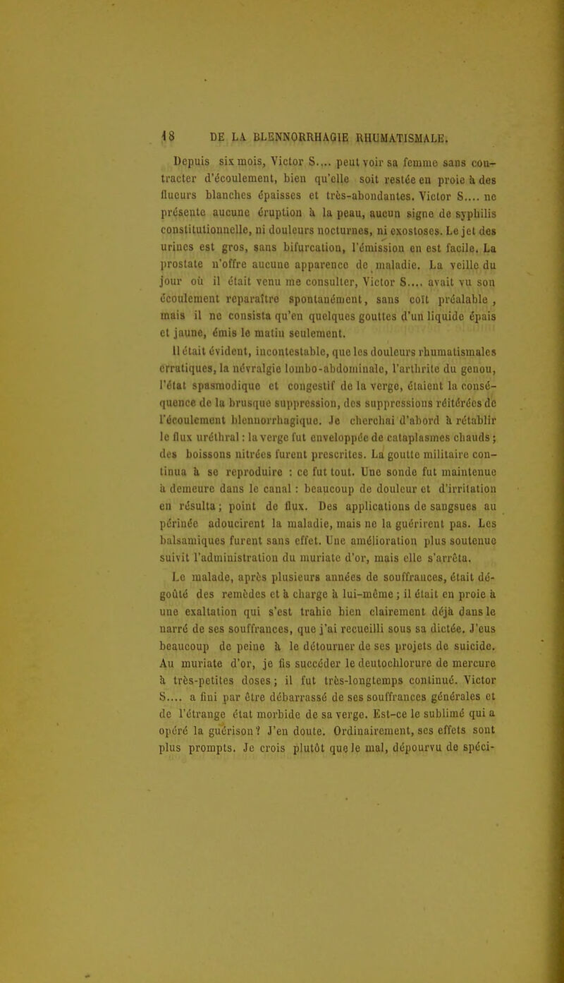 Depuis six mois, Victor S.... peut voir sa femme sans cou- tracter d'écoulement, bien qu'elle soit restée en proie h. des flueurs blanches épaisses et très-abondantes. Victor S.... ne présente aucune éruption k la peau, aucun signe de syphilis constitutionnelle, ni douleurs nocturnes, ni exosloses. Le jet des urines est gros, sans bifurcation, l'émission en est facile. La prostate n'offre aucune apparence de maladie. La veille du jour où il était venu me consulter, Victor S.... avait vu son écoulement reparaître spontanément, sans coït préalable , mais il ne consista qu'en quelques gouttes d'un liquide épais et jaune, émis le matin seulement. Il était évident, incontestable, que les douleurs rhumatismales erratiques, la névralgie lombo-abdominale, l'arthrite du genou, l'état spasniodique cl congestif de la verge, étaient la consé- quence de la brusque suppression, des suppressions réitérées de l'ocoulcmont blcnuorrhagiquo. Je cherchai d'abord h rétablir le flux urélhral : la verge fut enveloppée de cataplasmes chauds ; des boissons nitrées furent prescrites. La goutte militaire con- tinua & se reproduire : ce fut tout. Une sonde fut maintenue a demeure dans le canal : beaucoup de douleur et d'irritation en résulta; point de flux. Des applications de sangsues au périnée adoucirent la maladie, mais ne la guérirent pas. Les balsamiques furent sans effet. Une amélioration plus soutenue suivit l'administration du muriate d'or, mais elle s'arrêta. Le malade, après plusieurs années de souffrauces, était dé- goûté des remèdes et à charge k lui-même ; il était en proie à une exaltation qui s'est trahie bien clairement déjà dans le narré de ses souffrances, que j'ai recueilli sous sa dictée. J'eus beaucoup de peine ù. le détourner de ses projets de suicide. Au muriate d'or, je fis succéder le deutochlorure de mercure k très-petites doses ; il fut très-longtemps continué. Victor S.... a fiui par être débarrassé de ses souffrauces générales et de l'étrange état morbide de sa verge. Est-ce le sublimé qui a opéré la guérison? J'en doute. Ordinairement, ses effets sont plus prompts. Je crois plutôt que le mal, dépourvu de spéci-