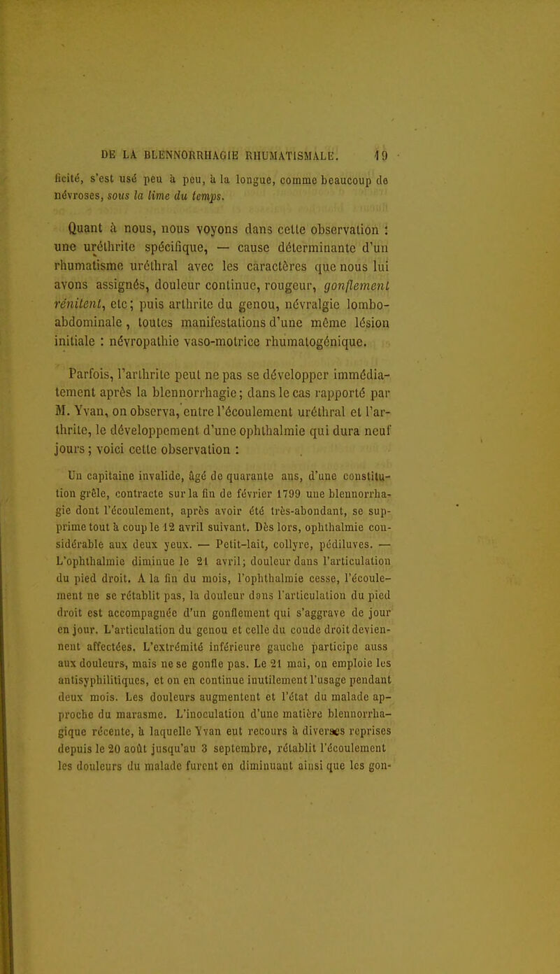 ficité, s'est usé peu à peu, a la longue, comme beaucoup do névroses, sous la lime du temps. Quant à nous, nous voyons dans cette observation : une uréthrile spécifique, — cause déterminante d'un rhumatisme urélhral avec les caractères que nous lui avons assignés, douleur continue, rougeur, gonflement rénitent, etc; puis arthrite du genou, névralgie lombo- abdominale, toutes manifestations d'une même lésion initiale : névropathie vaso-motrice rhumatogénique. Parfois, Tarlbrite peut ne pas se développer immédia- tement après la blennorrhagie ; dans le cas rapporté par M. Yvan, on observa, entre l'écoulement uréthral et l'ar- thrite, le développement d'une ophthalmie qui dura neuf jours ; voici cette observation : Un capitaine invalide, ûgé de quarante ans, d'une coustiiu- tion grêle, contracte sur la fin de février 1799 une blennorrha- gie dont l'écoulement, après avoir été très-abondant, se sup- prime tout k couple 12 avril suivant. Dès lors, oplithalmie con- sidérable aux deux yeux. — Petit-lait, collyre, pcdiluves. — L'ophthalmie diminue le 21 avril; douleur dans l'articulation du pied droit. A la fin du mois, l'ophthalmie cesse, l'écoule- ment ne se rétablit pas, la douleur dons l'articulation du pied droit est accompagnée d'un gonflement qui s'aggrave de jour en jour. L'articulation du genou et celle du coude droit devien- nent affectées. L'extrémité inférieure gauche participe auss aux douleurs, mais ne se gonfle pas. Le 21 mai, on emploie les anlisyphilitiqucs, et on en continue inutilement l'usage pendant deux mois. Les douleurs augmentent et l'état du malade ap- proche du marasme. L'inoculation d'une matière blennorrlia- gique récente, ii laquelle ïvan eut recours îi diverses reprises depuis le 20 août jusqu'au 3 septembre, rétablit l'écoulement les douleurs du malade furent en diminuant ainsi que les gon-