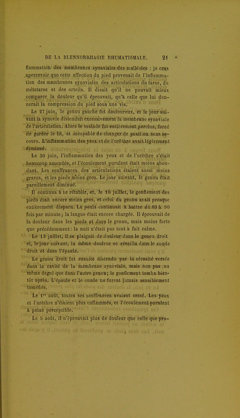 flammatioii' des mèinbranes synoviales des malléoles : je cois apercevoir que cette affection du pied provenait de l'inflamma- tion des membranes synoviales des articulations du tarse, du métatarse et des orteils. Il disait qu'il ne pouvait mieux p,^|y^rer.^la dpuleur qu'il éprouvait, qu'il celle que lui don- nerait la compression du pied sous une vis. ' ' Le 27 juin, le genou gauche fut douloureux,'Vt'ïè j'ovit'îàlii- '^v^ii là s'^fiiovie distendait excessivement la membrane synoviale ~âc l'articulation. Alors le malade fut entièrement perclus, forcé M' garder le lit, et incapable de changer de position sans se- cours. L'inflammation des yeux et de l'urèlhre avait légèreiment Le 30 juin, l'inflammation des yeux et de l'urèthre s'était x-^eau&oup amendée, et l'écoulement purulent était moins abon- vdant, Les souffrances des articulations étaient aussi moins graves, et les pieds moins gros. Le jour suivant, U genou etïit pareillement diminué.  '' '  ' ' ■ ' • • , ^ n continua ii se rétablir, et, le lO juillet, le gonflement des pieds était encore moins gros, et celui du genou avait presque entièrement disparu. Le pOuls continuait à battre de 80 à 90 fois par minute; la langue était encore chargée. Il éprouvait de la douleur dans les p.ieds pt 4ans le genou, mais moins forte que précédemment: la nuit n'était pas tout à fait calme. Le 13 juillet, il se plaignit de douleur dans le genou droit et, le jour suivant, la même douleur se réveilla dans le coude ' 'droit et dans l'épaule. ue/c i li Le genou 'droit fut ensuite distendu par la sérosité versée dans la cavité de la membrane synoviale, mais non pas au 'itième degré que dans l'autre genou ; le gonflement tomba.bien- tôt après. L'épaule et le coude ne furent jamais sensiblement tuméfiés. ' ' '■ ■ I Le l''''aiéÛt,'t'oùtés ses souffrances avaient cessé. Les yeux et l'urèlhre n'étaiênt plus enflammés, et l'écoulement purulent h peiné perceptible. Le .') août, il n'éprouvait plus de douleur que celle que pro-
