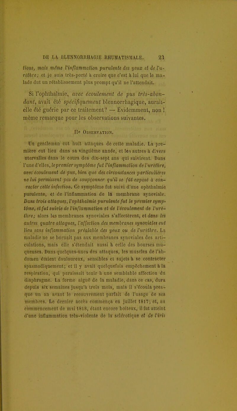 lions, mais même l'inflammation purulente des yeux d de Vu- rèlhre; et je suis trts-porté à croire que c'est klul que le ma- lade dut un rétablissement plus prompt qu'il ne l'attendait. Si roplulialmie, avec écoulement de pus très-ahon- dant, avait été spécifîquemeut blennorrhagiquc, aurail- elle élè guérie par ce Iraitcmenl? — Évidemment, non ! même remarque pour les observations suivantes. I[c OBSEnVATION. Un gentleman eut huit attaques de cette maladie. La pre- mière eut lieu dans sa vingtième année, et les autres a divers ntervalles dans le cours des dix^sept ans qui suivirent. Dans l'une d'elles, lepremier symptôme fut l'inflammation de l'urèthre, avec écoulement de pus, bien que des circonstances particulières ne lui permissent pas de soupçonner qu'il se fût exposé à con- racter cette infection. Ce symptôme fut suivi d'une ophtlialraie purulente, et de l'inflammation de la membrane synoviale. Dans trois attaques, l'ophthalmie jmrulente fut le premier symp- tôme, et fut suivie de l'inflammation et de l'écoulement de l'urè~ thre; alors les membranes synoviales s'affectèrent, et dans les autres quatre attaques, l'affection des membranes synoviales eut lieu sans inflammation préalable des yeux ou de l'urèthre. La maladie ne se bornait pas aux membranes synoviales des arti- culations, mais elle s'étendait aussi à celle des bourses mu- queuses. Dans quelques-unes des attaques, les muscles de l'ab- domen étaient douloureux, sensibles et sujets à se contracter spasmodiquement; et il y avait quelquefois empiSchement à la respiration, qui paraissait tenir à une semblable affection du diaphragme. La forme aiguC de la maladie, dans ce cas, dura depuis six semaines jusqu'il trois mois, mais il s'écoula pres- que un an avant le recouvrement parfait de l'usage de ses membres. Le dernier accès commença en juillet 1817; et, au commencement de mai 1818, étant encore boiteux, il fut atteint d'une inflammation très-violente de la sclérotique et de l'irin