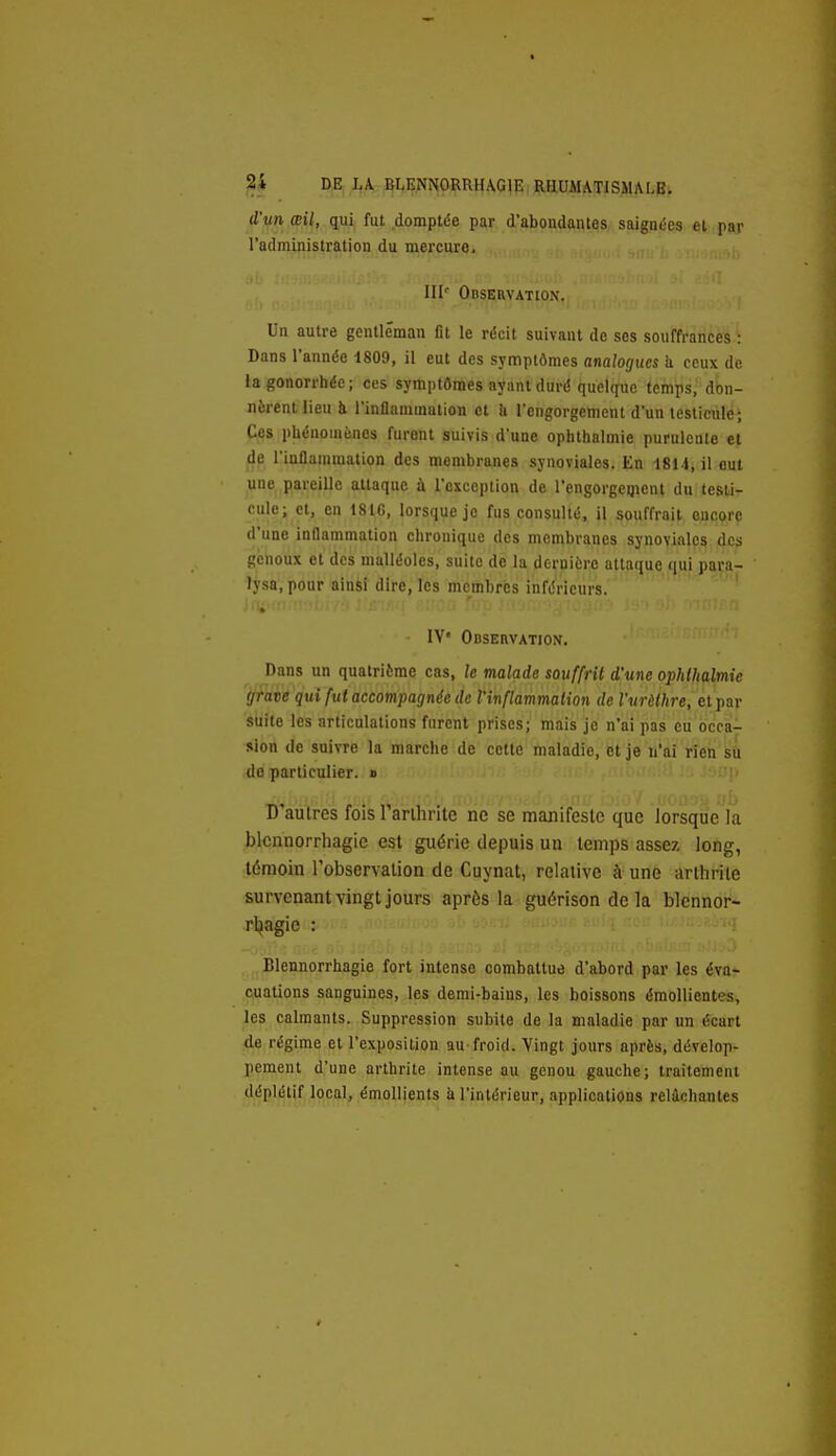 d'un œil, qui fut domptée par d'abondantes saignées et par l'administration du mercure. III'' Observation. Un autre gentleman fit le récit suivant de ses souffrances : Dans l'année 1809, il eut des symptômes analogues h ceux de la gonorrhée; ces symptômes ayant duré quelque temps,' don- nèrent Heu à l'inflammation et h l'engorgement d'un testicule; Ces phénomènes furent suivis d'une oplithalmie puruleule et de l'inflammation des membranes synoviales. En 1814, il eut une pareille attaque à l'exception de l'engorgeqient du testi- cule; et, en 18tG, lorsque je fus consulté, il souffrait oucorp d'une inflammation chronique des membranes synovialps 4cs genoux et des malléoles, suite de la dernière attaque qui para- lysa, pour ainsi dire, les membres inférieurs. ' lY' Odservation. Dans un quatrième cas, le malade souffrit d'une ophlhalmic grave qui fut accompagnée de l'inflammation de l'urèthre, etpar suite les articulations furent prises; mais je n'ai pas eti bccà- sion de suivre la marche de cette maladie, et je n'ai rîeh^i do particulier. » ■'>7|> , . \^^nh:r•'r J^ 'Oii buï'f .uoaa-àUb D aulres fois 1 arihnte ne se manifeste que lorsque la blcnnorrhagic est guérie depuis un temps assez long, témoin l'observation de Cuynat, relative à une arthrite survenant vingt jours après la guérison de la blennor- rl^agie : Blennorrhagie fort intense combattue d'abord par les éva- cuations sanguines, les demi-bains, les boissons émollientes, Ips calmants. Suppression subite de la maladie par un écart de régime et l'exposition au froid. Vingt jours après, dévelop- pement d'une arthrite intense au genou gauche; traitement déplétif local, émoUients à l'intérieur, applications relâchantes