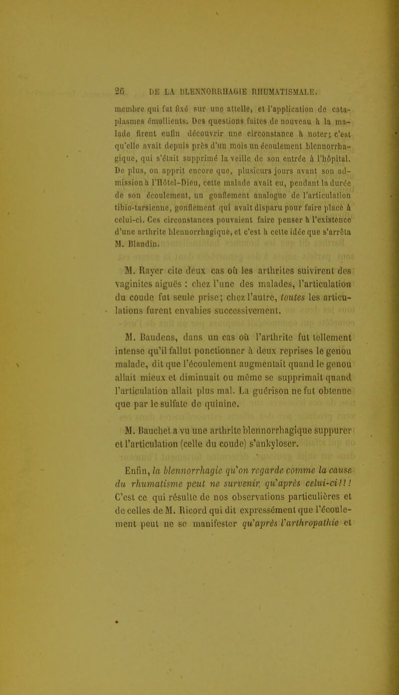 membre qui fut fixiS sur une attelle, ci l'application do cata- plasmes énioUieuls. Des questions faites de nouveau h la ma- lade firent eufln découvrir une circonstance à noter; c'est qu'elle avait depuis près d'un mois un écoulement blcnnorrha- giquc, qui s'était supprimé la veille de son entrée à l'hôpital. De plus, on apprit encore que, plusieurs jours avant son ad- mission h riIûtcl-Dicu, cette malade avait eu, pendant la durée de son écoulement, un gonilemcnt analogue de l'articulation tibio-tarsiennc, gonflement qui avait disparu pour faire placé à celui-ci. Ces circonstances pouvaient faire penser h l'existenco d'une arthrite blennorrhogiquc, et c'est ii cette idée que s'arrôta M. Itlaudin. M. Rayer cite doux cas où les arthrites suivirent dos vaginites aiguës : chez Tune des malades, l'arliculalion du coude fui seule prise; ciicz l'autre, toutes les articu- lations furent envahies successivement. M. Bautloiis, dans un cas où l'arthrite fut Icllement intense qu'il fallut ponctionner h deux reprises le genou malade, dit que l'écoulement augmentait quand le genou allait mieux et diminuait ou môme se supprimait quand l'arliculalion allait plus mal. La guérison ne fut obtenue que par le sulfate de quinine. M. Bauchet a vu une arthrite blennorrhagique suppurer cl l'articulalion (celle du coude) s'ankyloser. Enfin, la blennorrhagic qu'on regarde comme la cause du rhumatisme Tpeul ne survenir, qu'après celui-ci!!! C'est ce qui résulte de nos observations particulières et de celles de M. Ricord qui dit expressément que l'écoule- ment peut ne se manifester qu'après Varthropathie el
