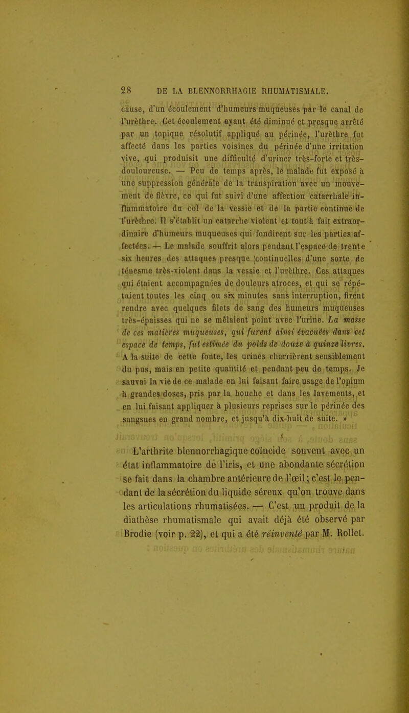 cause, d'Un écoulement d'humeurs muqueuses par le canal de rurèlhre. Cet écoulement ayant été diminué et presque arrêté .pjir ,iy> .topique résolutif appliqué au périnée, l'urèthre .jljut affecté dans les parties voisines du périnée d'une irritation vive, qui produisit une difficulté d'uriner très-forte et très- douloureuse. — Peu de temps après, le malad« fut exposé ii une suppression générale de la transpiration avec un mom-é- ment de fièvre, co qui fut suivi d'une affection catarrliale in- flammatoire dn col de la TCSsie et de la partie contin'nè'tie l'urèllire. Il s'établit un catarrhe violent et tout à fuit extraor- dinaire d'humeurs muqueuses qui fondirent sur Its parties af- fectées. — Le malade souffrit alors pendant l'espaco de trente six heures des attaques presque 'continuelles d'une sorte de léuesme très-violent dans la vessie et l'urèthrc- Ces attaques qui étaient accompagnées de douleurs atroces, et qui se répé- taient toutes les cinq ou srx minutes sans interruption, firent rendre avec quelques filets de sang des humeurs muqueuses très-épaisses qui ne se mêlaient point avec l'urine. La masse de ces matières muqueuses, qui furent ainsi évacuées dans cet espace de temps, fut estimée du poids de domc à quinze livres, A la suite de cette fonte, les urines charrièrent sensiblement du pus, mais en petite quantité et pendant peu de tempç, ,Je sauvai la vie de ce malade en lui faisant faire usage de l'opium h grandes doses, pris par la bouche et dans les lavements, et _.pn lui faisant appliquer à plusieurs reprises sur le périnée des sangsues en grand nombre, et jusqu'à dix-huit de suite. »  . lI'.'.lf.iM-!' ( L'arllirite blcauorrhagique coïncide souvent avec, un étal inflammatoire de l'iris, et une abondante sécrétion '86 fait dans la chambre antérieure de l'œil; c'est IO;.pen- danl de la sécrétion du liquide séreux qu'on trouve dans les articulations rhumatisécs. — C'est un produit de la dialhôse rhumatismale qui avait déjà été observé par Brodie (voir p. 22), et qui a été réinventé par M. RoUet.