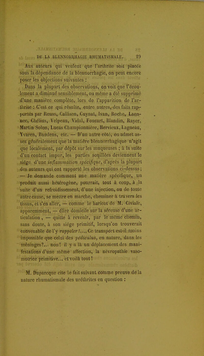 ■ ' ' ' ] ri<J ,,1, . ^ DE LA BLENNORRHAGIE RHUMATISMALE. 29 IStik' aùtè'ùi's 'qùf V que rarihrile soit placée sous la dépendance de la blennorrhagie, on peut encore poser les objccllons suivantes : , Dans la plupart des observations, on voît'que î'écou- lement a diminué sensiblement, ou môme a été supprime d'une manière complète, lors de l'apparition de l'ar- thrite : C'est ce qui résulte, entre autres, des faits rap- portés par Reuss, Callisen, Cuynat, Ivan, Roche, Laen- nec, Chélius, Velpeau, Vidal, Foucart, Rlandin, Rayer, Martin Solon, Lucas Championnicre, Hervieux, I.agneàu, Yvaren, Baudens, etc. — D'un autre côté, on admet as- sez généralement que la matière blennorrhagique n'agit que localement, par dépôt sur les muqueuses ; à la suite d'un contact impur, les parties soiiillées deviennent le siège d'une inflammation spécifique^ d'après la plupart des auteurs qui ont rapporté les observations ci-dessus; — Je demande comment une matière spécifique, un produit aussi hétérogène, pourrait, tout à coup, à la suite d'un refroidissement, d'une injection, ou de toute autre cause, se mettre en marche, cheminer à travers les tissus, et s'en aller, — comme le haricot de M. Civialc, apparemment, — élire domicile sur la séreuse d'une ar- ticulation , — quitte à revenir, par le mémo chemin, sans doute, à son siège primitif, lorsqu'on trouverait convenable de l'y rappeler!.... Ce transport est-il moins impossible que celui des pédiculus, en nature, dans les méninges?... non! il y a Ifi un déplacement des mani- festations d'une même affection, la névropathie vaso- motrice primitive... et voilà tout ! M. Duparcque cite le fait suivant comme preuve delà nature rhumatismale des urélhrilcs en question ;