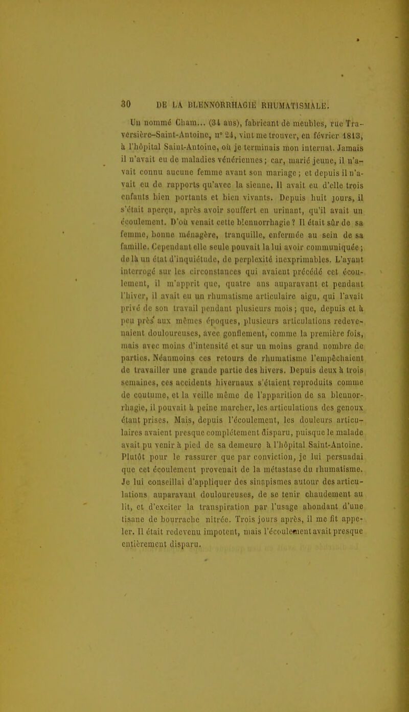 Uu nommé Cliam... (34 ans), fabricant de meubles, rueTra-- versitre-Sainl-Antoinc, n» 24, vint me trouver, en février 1813, h l'hôpital Saiul-Antoino, où je terminais mon internat. Jamais il n'avait eu de maladies vénériennes; car, marié jeune, il n'a- vait connu aucune femme avant sou mariage ; et depuis il n'a- vait eu do rapports qu'avec la sienne. 11 avait eu d'elle trois enfants bien portants et bien vivants. Depuis huit jours, il s'était aperçu, après avoir souffert en urinant, qu'il avait un écoulement. D'où venait cette blennorrhagio ? Il était sûr de sa femme, bonne ménagère, tranquille, enfermée au sein de sa famille. Cependant elle seule pouvait la lui avoir communiquée; do Ik un état d'inquiétude, do perplexité inexprimables. L'ayant interrogé sur les circonstances qui avaient précédé cet écou- lement, il m'apprit que, quatre ans auparavant et pendant l'hiver, il avait eu un rhumatisme articulaire aigu, qui l'avait privé de son travail pendant plusieurs mois ; que, depuis et & peu près' aux mfmes époques, plusieurs articulations redeve- naient douloureuses, avec gonflement,'comme la première fois, nmis avec moins d'intensité et sur uu moins grand nombre de parties. Néanmoins ces retours de rhumatisme l'emp&chaicnt do travailler une grande partie des hivers. Depuis deux à trois semaines, ces accidents hivernaux s'étaient reproduits comme de coutume, et la veille mime de l'apparilion de sa blenuor- rhagle, il pouvait U peine marcher, les articulations des genoux étant prises. Mais, depuis l'écoulement, les douleurs articu- laires avaient presque complètement disparu, puisque le malade avait pu venir ii pied de sa demeure îi l'hôpital Saint-Antoine. Plutôt pour le rassurer que par conviction, je lui persuadai que cet écoulement provenait de la métastase du ihumatisme. Je lui conseillai d'appliquer des sinapismes autour des articu- lations auparavant douloureuses, de se tenir chaudement au lit, cl d'exciter la transpiration par l'usage abondant d'une tisane de bourrache nitrée. Trois jours après, il me fit appe- ler. U était redevenu impotent, mais l'écoulement avait presque entièrement disparu.