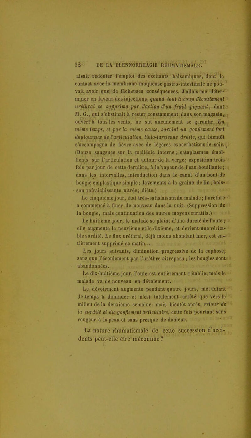 aisait redouter l'emploi des excitants balsamiques, dont'le contact avec la membrane muqueuse gastro-intestinale ne pbù- vait avoir que de fâchex>ses conséquences. J'allais me déter- miner en faveur dos injections, quand tout à coup l'écoulemeiU uréihral se supprima par l'action d'un froid 'piqmnt, dont M. G., qui s'obstinait à rester constamment dans son magasin, ouvert k tous les vents, ne sut aucunement se garantir. En même temps, et par la même cause, survint un gonflement fort douloureux de l'articulation tibio-tarsienne droite, qui bientôt s'accompagna de fièvre avec de légères exacerbations le soir., (Douze sangsues sur la malléole interne; cataplasmes émol- lients sur l'articulation et autour de la verge; exposition trois fois par jour de cette dernière, à la'vapeurde l'eau bouillante; dans les intervalles, introduction dans le canal d'un bout de bougie emplastiquesimple; lavements h la graine dclin;bois> son rafraîcliissantc nitrée; diète.) Le cinquième jour, état très-satisfaisant du malade; l'urèthrc a commencé !i fluer de nouveau dans la nuit. (Suppression de la bougie, mais continuation des autres moyens curatifs.) Le huitième jour, le malade se plaint d'une dureté de l'ouïe ; elle augmente le neuvième elle dixième, et devient'Une vérita- ble surdité. Le flux urétliral, déjii moins abondai^t hier, est en- tièrement supprimé ce matin... Les jours suivants, diminution progressive de la eophose, sans que l'écoulement par l'urèthrc aitreparu ; les bougies sont abandonnées. Le dix-huitième jour, l'ouïe est entièrement rétablie, mais le malade va de nouveau en dévoiement. Le dévoiement augmente pendant quatre jours, met autant de temps a diminuer et n'est totalement arrêté que vers le milieu delà deuxième semaine; mais bientôt après, retour de la surdité et du gonflement articulaire, celte fois pourtant sans rougeur k la peau cl sans presque de douleur. ' ■ • La nature rlniirialismalo de cette succession d'acci- dents peut-elle 6lre méconnue ?