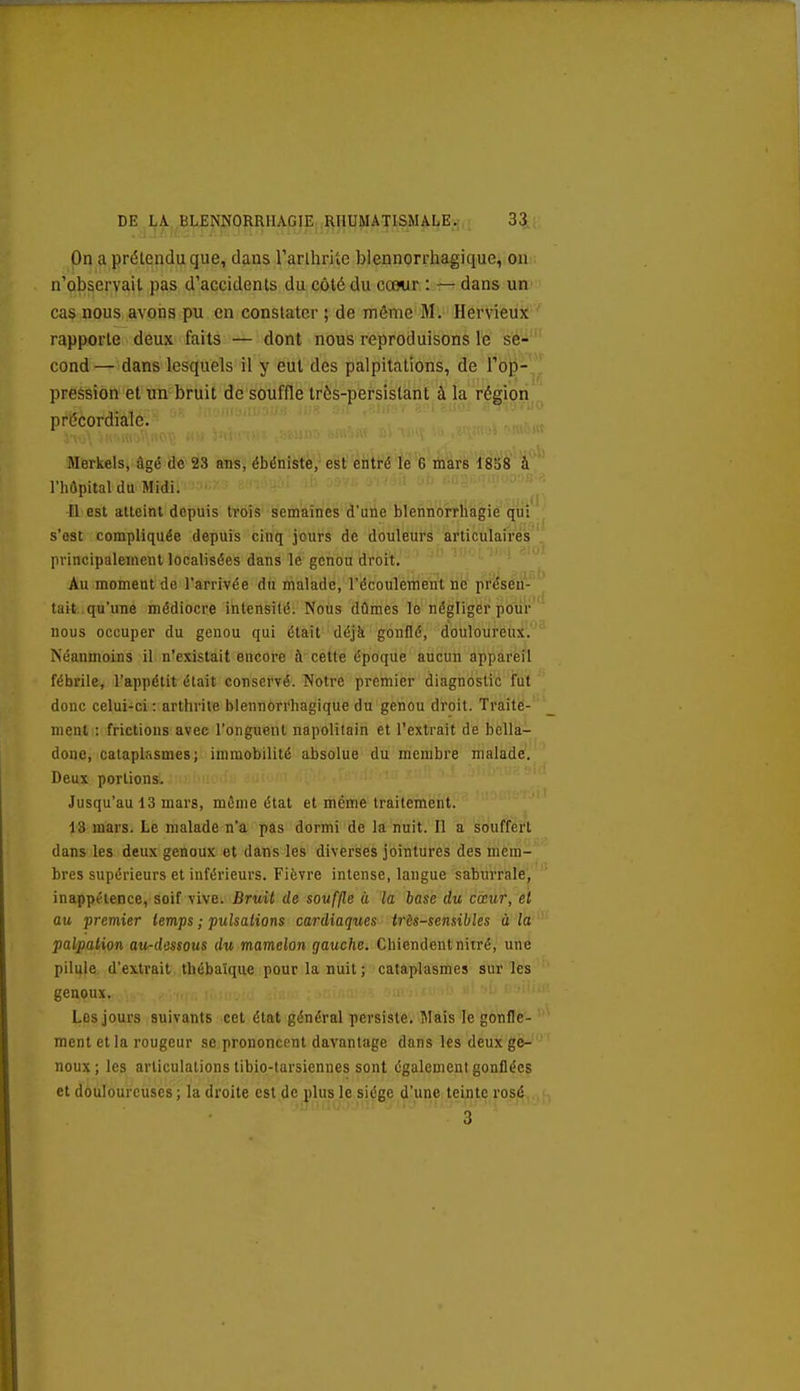 On a prétendu que, dans rarllirUe blennorrhagique, ou n'observait pas d'accidents du côté du cœur : — dans un cas nous avons pu en constater ; de môme M. Hervieux rapporte deux faits — dont nous reproduisons le se-' cond— dans lesquels il y eut des palpitations, de Top- pression et un bruit de souffle très-persistant à la région ,. précordiale. Merkels, âgé de 23 ans, ébéniste,- est entré lé 6 lilàrs 1858 à l'hôpital du Midi. - Il est atteint depuis troîs' semaines d'une blennorrliagiè'qui s'est compliquée depuis cinq jours de douleurs articulaires principalement localisées dans le genou droit. Au moment do l'arrivée du malade, l'écoulement no présen- tait qu'une médiocre intensité. Nous dûmes le négliger poiir nous occuper du genou qui était déjà gonflé, dbliloùrënjt^. Néanmoins il n'existait encore à cette époque aucun appareil fébrile, l'appétit était conservé. Notre premier diagnostic fut donc celui-ci : arthrite blennorrhagique du genou droit. Traite- ment : frictions avec l'onguent napolitain et l'extrait de bella- done, cataplasmes; immobilité absolue du membre malade. Deux portions. Jusqu'au 13 mars, même état et même traitement. 13 mars. Le malade n'a pas dormi de la nuit. Il a souffert dans les deux genoux et dans les diverses jointures des mem- bres supérieurs et inférieurs. Fièvre intense, langue saburrale, inappétence, soif vive. Bruit de souffle à la hase du cœur, et au premier temps ; pulsations cardiaques très-sensibles à la palpation au-dessous du mamelon gauche. Chiendentnitré, une pilule d'extrait thébaîque pour la nuit ; cataplasmes sur les genoux. Les jours suivants cet état général persiste. îlais le gonflé?- ' ment et la rougeur se prononcent davantage dans les deux ge- noux; les articulations tibio-tarsiennes sont également gonflées et douloureuses ; la droite est de plus le siège d'une teinte rosé 3