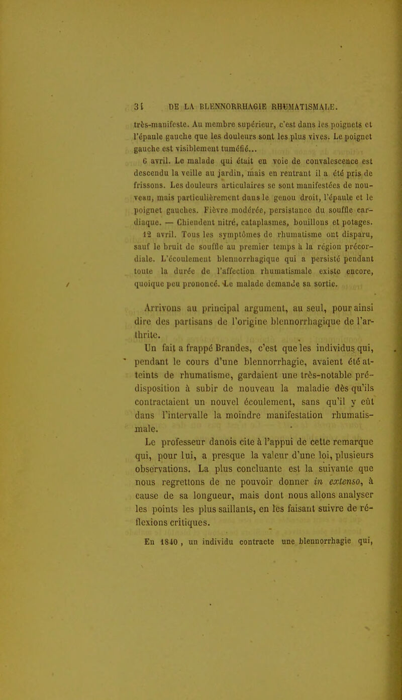très-manifcstc. Au membre supérieur, c'est dans les poiguets et l'épaule gauche que les douleurs sont les plus vives. Le poignet gauche est visiblemeut tuméfié... C avril. Le malade qui était en voie de couvalesccace est descendu la veille au jardin, mais en rentrant il a été pris de frissons. Les douleurs articulaires se sont manifestées de nou- veau, mais particulièrement dans le genou droit, l'épaule et le poignet gauches. Fièvre modérée, persistance du souffle car- diaque. — Chiendent nitré, cataplasmes, bouillons et potages. 12 avril. Tous les symptômes de rliumalismo ont disparu, sauf le bruit de souffle au premier temps ii la région précor- diale. L'écoulemeut blennorrhagique qui a persisté pendant toute la durée de l'affection rhumatismale existe encore, quoique peu prononcé. -Le malade dcmanJe sa sortie. Arrivons au principal argument, au seul, pour ainsi dire des partisans de l'origine blennorrhagique de l'ar- thrilc. Un fait a frappé Brandcs, c'est que les individus qui, pendant le cours d'une blennorrhagie, avaient été at- teints de rhumatisme, gardaient une très-notable pré- disposition à subir de nouveau la maladie dès qu'ils contractaient un nouvel écoulement, sans qu'il y eût dans l'intervalle la moindre manifestation rhumatis- male. Le professeur danois cite à l'appui de cette remarque qui, pour lui, a presque la valeur d'une loi, plusieurs observations. La plus concluante est la suivante que nous regrettons de ne pouvoir donner in extenso, à cause de sa longueur, mais dont nous allons analyser les points les plus saillants, en les faisant suivre de ré- flexions critiques. En 1840 , un individu contracte une blennorrhagie qui,