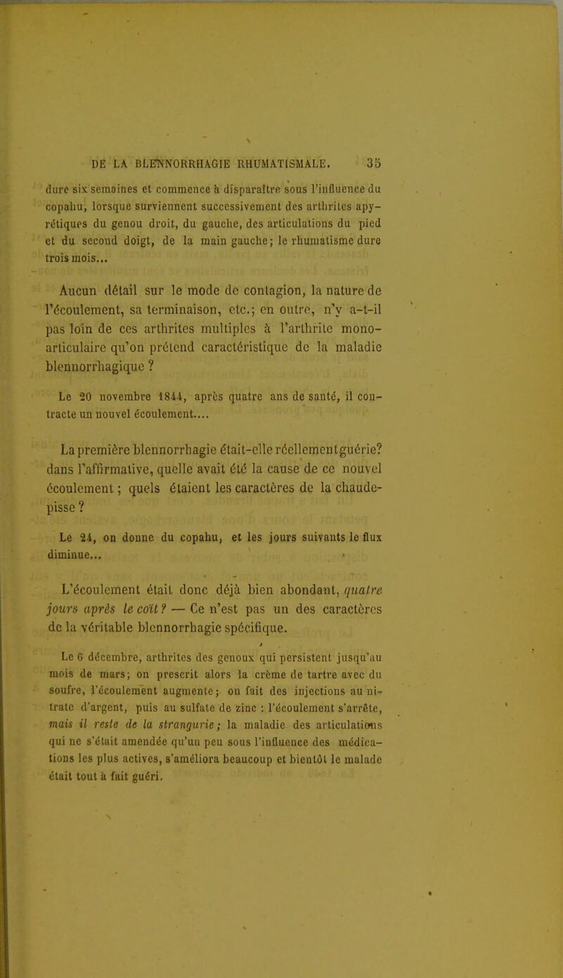 dure six semoines et commence h disparaître, sous l'influence du copaliu, lorsque surviennent successivement des arthrites apy- rétiquos du genou droit, du gauche, des articulations du pied et du second doigt, de la main gauche; le rhumatisme dure trois mois... Aucun détail sur le mode de contagion, la nature de l'écoulement, sa terminaison, etc.; en outre, n'y a-l-il pas loin de ces arthrites multiples à l'arthrite mono- articulaire qu'on prétend caractéristique de la maladie blennorrhagique ? Le 20 novembre 1844, après quatre ans de santé, il con- tracte un nouvel écoulement.... La première blennorrhagie était-elle réellementguérie? dans l'affirmative, quelle avait été la cause de ce nouvel écoulement ; quels étaient les caractères de la chaude- pisse ? Le 24, on donne du copahu, et les jours suivants le flux diminue... L'écoulement était donc déjà bien abondant, quatre jours après le coït ? — Ce n'est pas un des caractères de la véritable blennorrhagie spécifique. Le 6 décembre, arthrites des genoux qui persistent jusqu'au mois de mars; on prescrit alors la crème de tartre avec du soufre, l'écoulement augmente; on fait des injections au ni- trate d'argent, puis au sulfate de zinc : l'écoulement s'arrête, mais il reste de la strangurie ; la maladie des articulaticms qui ne s'était amendée qu'un peu sous l'influence des médica- tions les plus actives, s'améliora beaucoup et bientôt le malade était tout & fait guéri.