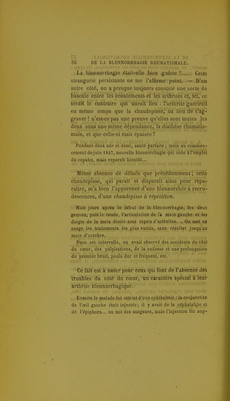 rr. .:Tj/,t^?iTAWiinn HiOAHHfî.w 36 DE LA BLBNNORRHAGIE RHUMATISMALE. La bleniiorrhagie élail-elle bien guérie ?..,,< Celle slranguric persislante ne nie raffirnie point. — D'un autre côté, on a presque toujours constaté une sorte de èiëculé enlrc les écoulements et ïes arthriiéS èt\ iCÎ,'ce fe'érâîl le contraire qui aurait lieu : rartliritc'guérii'à'ft en môme temps que la cliaudepissc, au lieu de s'ag- graver ! u'est-ce pas une preuve qu'elles sont toutes les deux sous une môme dépendance, la diatlièse rhumatis- maie, et que celle-ci était épuisée? '.1 fj ' ' , ' ' . Pendant deux ans et demi, santé parfaite ; mais au commen- cement de juin 1817, nouvelle blenuorrhagie qui cède kromplôi du copahu, mais reparaît bientôt... Môme absence de détails que in i ccacmmcnt ; cette chaudcplsse, qtii parait et disparaît ainsi pour repa- raître, m'a bien l'apparence d'une blennorrliéc à recru- descences, d'une chaudepisse à, répélilion. Huit jours après le début de la blennorrhagie, les deux genoux, puis le coude, l'articulation de la main gaucbe et les doigts de la maiu droite sont repris d'arthrites.... On met en usage les traitements les plus variés, sans résultat jusqii'au mpis d'octobre. Dans cet intervalle, on avait observé des accidents du cô(é idti cœur,, des palpitations, de la rudesse et une prolongation dit premier iruit, pouls dur et fréquent, etc. ' ' Ce fait est à noter pour ceux qui font de l'absence des troubles du côté du cœur, un caractère spécial à leur Arthrite blennorrhagique. .i:'>ii lj!!.'>0-i? ii'j .:■:;! ■•;■ < Ensuite le malade fut atteint d'une ophllialmie : la conjonctive de l'œil gauche était injectée; il y avait de la çéj)halalgie et de l'épiphora... on mit des sangsues, mais l'injection fut aug-