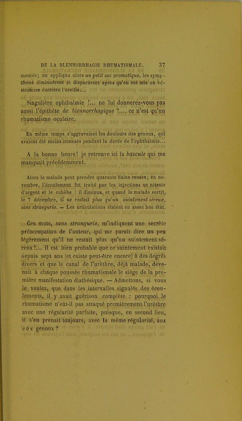 mentée ; on appliqua alors un petit sac aromatique, les symp - lOmes diminuèrent et disparurent après qu'on ent tnis'un vé- sicatoire derrière l'oreille,..i '^m in 0)nfi)ei<îi9rj onugnr; !! : ■i\> -j.'-ioc • -'■[• ■ iii '  ■■ lii)!; Singulière ophthalmie !... ne lui doi^nerez-vous pa,^ aussi répithôte de blennorrhagique ?.... ce n'est qu'un rhumatisme oculaire. En même temps s'aggravaient les douleurs des genoux, ^lu avaient été moins intenses pendant la durée de l'oplithalmié..^ A la bonne heure! je retrouve ici la bascule qui me manquait précédemment. Alors le malade peut prendre quarante bains russes; en no- vembre, l'écoulement fut traité par les injections au nitrate d'argent et le cubèbe : il diminua, et quand le malade sortit, le 7 décembre, il ne restait plus qu'un suintement séreux, sans strangurie. — Les articulations étaient en assez bon état. Ces mots, sans strangurie., m'indiquent une secrète préoccupation de l'auteur, qui me paraît dire un peu légèrement qu'il ne restait plus qu'uu suintement sé- reux !... il est bien probable que ce suintement existait- depuis sept ans (et existe peut-être encore) à des degrés divers et que le canal de l'urèthre, déjà malade, deve- nait à chaque poussée rhumatismale le siège de la pre- mière manifestation diathésique. — Admettons, si vous le voulez, que dans les intervalles signalés des écou- lements,, ,Upy,fiyait guérison complète : pourquoi.Je rhumatisme n'eûl-il pas attaqué premièrement l'urèlhre avec une régularité parfaite, puisque, en second lieu, il s'en prenait toujours, avec la même régularité, aux Qiix genoux ?