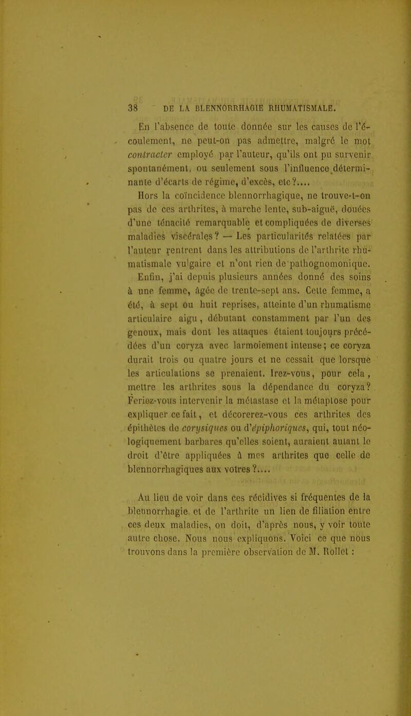En l'absence de toute donnée sur les causes de l'é- coulement, ne pcul-on pas admettre, malgré le mot contracter employé par l'auteur, qu'ils ont pu survenir spontanément, ou seulement sous l'influence délermi- nanie d'écarts de régime, d'excès, etc?.... Hors la coïncidence blennorrhagique, ne Irouve-t-on pas de ces arthrites, à marche lente, sub-aiguô, douées d'une ténacité remarquable et compliquées de diverses maladies viscérales? — Les particularités relatées par l'auteur rentrent dans les attributions de l'arthrite rhu- matismale vulgaire et n'ont rien de palhognomonique. Enfin, j'ai depuis plusieurs années donné des soins à une femme. Agée de trente-sept ans. Cette femme, a été, à sept ou huit reprises, atteinte d'un rhumatisme articulaire aigu, débutant constamment par l'un des genoux, mais dont les attaques étaient toujours précé- dées d'un coryza avec larmoiement intense; ce coryza durait trois ou quatre jours et ne cessait que lorsque les articulations se prenaient. Irez-vous, pour cela, mettre les arthrites sous la dépendance du coryza? Fericz-vous intervenir la métastase cl la mélaplose pour expliquer ce fait, et décorerez-vous ces arthrites des épilhèles do eorysiques ou A'épiphoriques^ qui, tout néo- logiqncmcnt barbares qu'elles soient, auraient autant le droit d'ôtre appliquées i\ mes arthrites que celle de blcnnorrhagiques aux vôtres?.... Au lieu de voir dans ces récidives si fréquentes de la bletinorrhagie et de l'arthrite un lien de filiation entre ces deux maladies, on doit, d'après nous, y voir toute autre chose. Nous nous expliquolis. Voici ce que nous trouvons dans la première observation de M. RoIIcl :