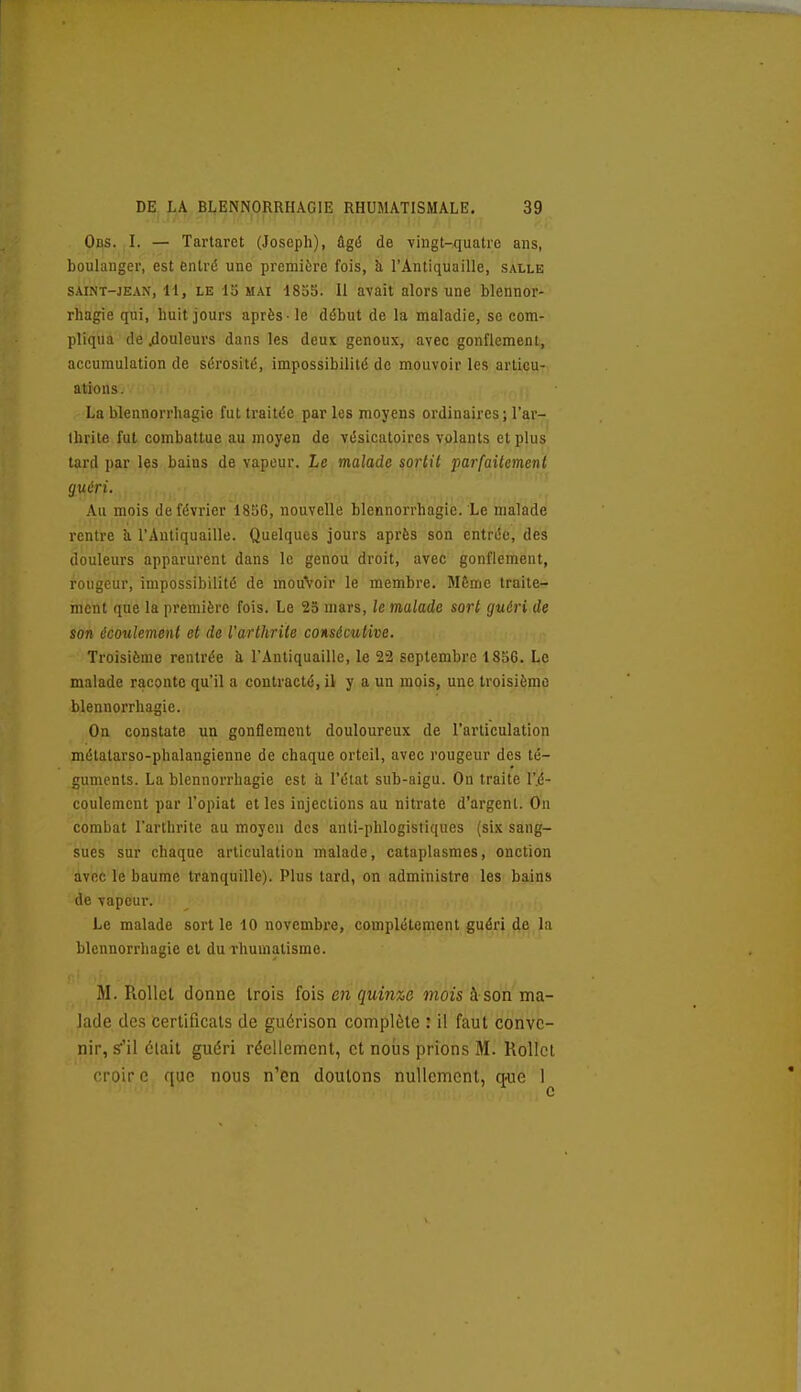 Obs. I. — Tartaret (Joseph), ûgé de vingt-quatre ans, boulanger, est entré une première fois, à l'Antiquaille, salle SAINT-JEAN, 11, LE 15 MAI 1835. Il avait alors une blennor- rhagie qui, huit jours après - le début de la maladie, se com- pliqua de .douleurs dans les deut genoux, avec gonflement, accumulation de sérosité, impossibilité de mouvoir les articu- ations. . i: i La blennorrhagie fut traitée par les moyens ordinaires ; l'ar- Ihrite fut combattue au moyen de vésicatoires volants et plus tard par les bains de vapeur. Le malade sortit parfaitement guéri. Au mois de février 1856, nouvelle blennorrhagie. Le malade rentre à l'Antiquaille. Quelques jours après son entrée, des douleurs apparurent dans le genou droit, avec gonflement, rougeur, impossibilité de mouVoir le membre. Même traite- ment que la première fois. Le 25 mars, le malade sort guéri de son écoulement et de l'arthrite consécutive. Troisième rentrée à l'Antiquaille, le 22 septembre 1856. Le malade raconte qu'il a contracte, il y a un mois, une troisième blennorrhagie. On constate un gonflement douloureux de l'articulation métalarso-phalangienne de chaque orteil, avec rougeur des té- guments. La blennorrhagie est à l'état sub-aigu. On traite l'.é- coulement par l'opiat et les injections au nitrate d'argent. On combat l'arthrite au moyen des anti-phlogistiques (six sang- sues sur chaque articulation malade, cataplasmes, onction avec le baume tranquille). Plus tard, on administre les bains de vapeur. Le malade sortie 10 novembre, complètement guéri de la blennorrhagie et du rhumatisme. M. Rollcl donne trois fois en quinze mois à son ma- lade des certificats de guérison complète : il faut conve- nir, s^'il élail guéri réellement, et nous prions M. Rollcl croir c que nous n'en douions nullement, que I