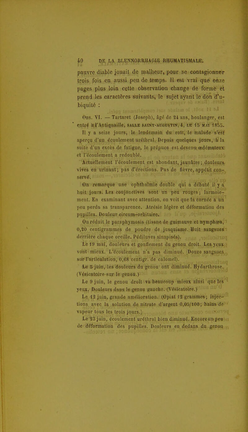 p P^I^X,^; ,BtIîNNORRUAOlE RHUMATISMALE» pauvre diable jouait de malheur, pour se conlagionner trois fois en aussi peu de temps. Il est vrai que onze pages plus loin cette observation change de forme et prend les caractères suivants, le sujet ayant le don d'u- biquité : Ods. VI. — Tartaret (Joseph), âgé de 21 ans, boulanger, est entré a l'Antiquaille, salle saint-auguste, 4, Lt itiXi iStili. Il y a seize jours, le lendemain du coït, le malade s'est aperçu d'un écoulement urétbral. Depuis quelques joui-s, h la suite d'un excès de fatigue, le prépuce est devenu œdémateux et l'écoulement a redoublé. Actuellement l'écoulement est abondant, jaunàtve;,d(iul^urs vires en airinant; pas d'érections. Pas de fièvre, appétit Cjijp- 'loup On remarque une ophtbalmie double qui a débuté il y a huit jours. Les conjonctives sont m peu rOugcs ; larmoie- ment. En examinant avec attention, on vcit que la corntfc a un peu perdu sa transparence. Atrésie légère et déformation des pupilles. Doulçur circum-orbitairc. On réduit le paraphymosis (tisane de guimauve et nymphœa, 0,20 centigrammes de poudre de jusquiamc. Huit sangsues derrière chaque oreille. Pédiluves sinapisés). Le 19 mai, douleurs et gonflement du genou droit. Les yeux vont mieux. L'écoulement n'a pas diminué. Douze sangsues surrariiculation, 0,68 centigr. de calomcl). Le 5 juin, les douleurs du genou ont diminué. Hydarthrose. (Vésicatoire sur le genou.) Le 9 juin, le genou droit va beaucoup mieux aiflsi qtie lcs yeux. Douleurs dans le genou gauche. (Vésicatoire.) Le 12 juin, grande amélioration. (Opiat 12 grammes; injec- tions avec la solution de nitrate d'argent 0,05/100; bains de vapeur tous les trois jours.) Le 23 juin, écoulement urétliral bien diminué. Encore un peu de déformation des pupilles. Douleurs en dedans du genou