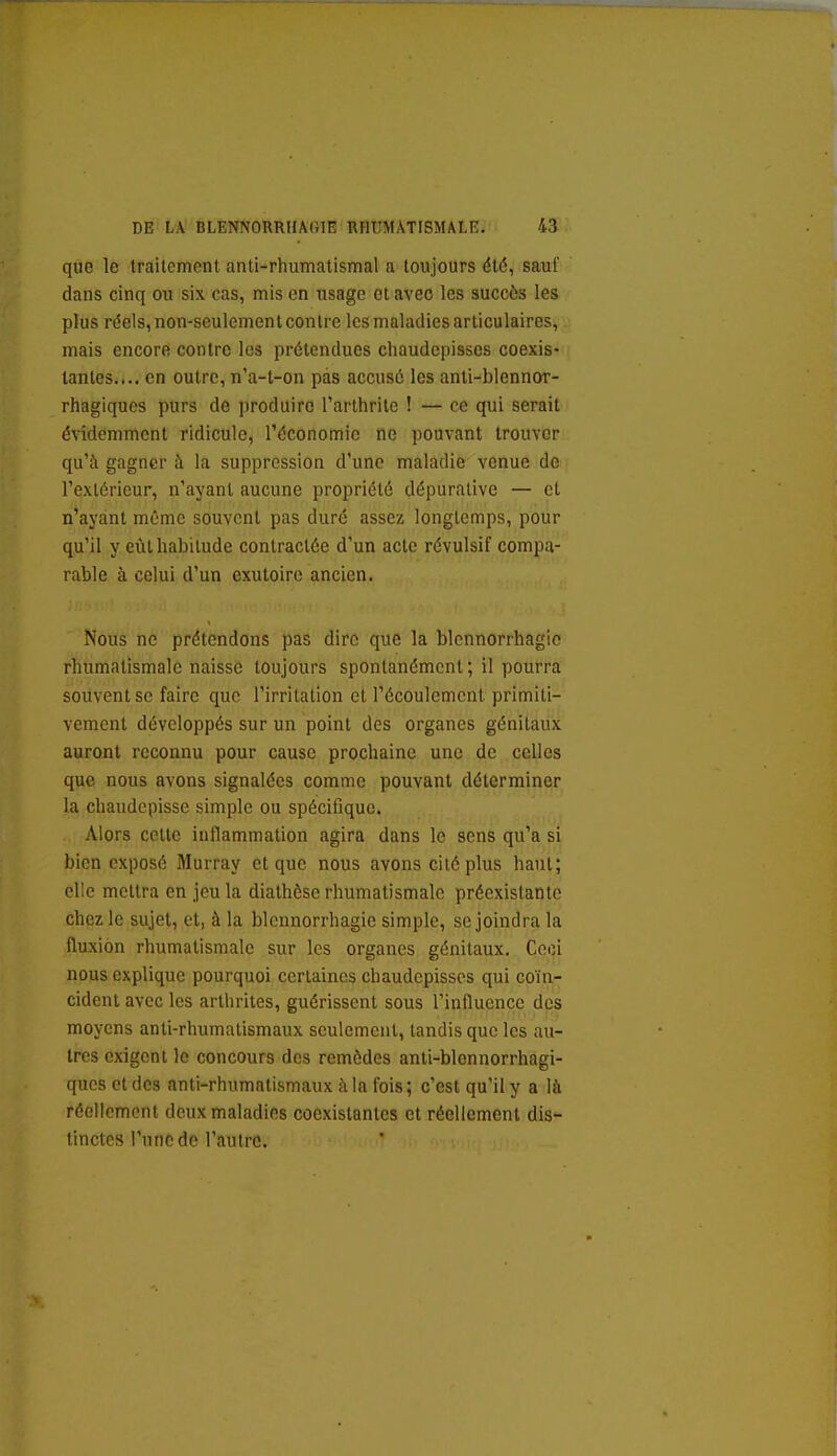 que le traitement anti-rhumatismal a toujours été, sauf dans cinq ou six cas, mis en usage et avec les succès les plus réels, non-seulement contre les maladies articulaires, mais encore contre les prétendues chaudepisscs coexis- tantes.... en outre, n'a-l-on pas accusé les anti-blennor- rhagiques purs de produire l'arthrite ! — ce qui serait évidemment ridicule, l'économie ne pouvant trouver qu'à gagner h la suppression d'une maladie venue de l'extérieur, n'ayant aucune propriété dépuralive — et n'ayant même souvent pas duré assez longtemps, pour qu'il y eût habitude contractée d'un acte révulsif compa- rable à celui d'un exutoire ancien. Nous ne prétendons pas dire que la blennorrhagio rhumatismale naisse toujours spontanément ; il pourra souvent se faire que l'irritation et l'écoulement primiti- vement développés sur un point des organes génitaux auront reconnu pour cause prochaine une de celles que nous avons signalées comme pouvant déterminer la chaudepisse simple ou spécifique. Alors cette inflammation agira dans le sens qu'a si bien exposé Murray et que nous avons cité plus haut; elle mettra en jeu la dialhôse rhumatismale préexistante chez le sujet, et, à la blennorrhagio simple, se joindra la fluxion rhumatismale sur les organes génitaux. Ceci nous explique pourquoi certaines chaudepisscs qui coïn- cident avec les arthrites, guérissent sous l'influence des moyens anti-rhumatismaux seulement, tandis que les au- tres exigent le concours des remèdes anti-blonnorrhagi- qucs et des anti-rhumatismaux à la fois; c'est qu'il y a là réell cment deux maladies coexistantes et réellement dis- tinctes l'une de l'autre.