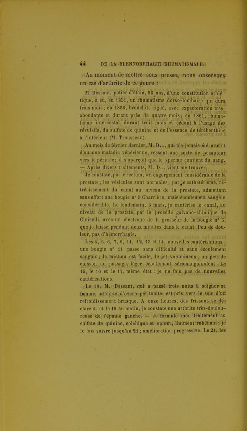 Au momenl de mettre sous presse, nous observons un cas d'arthrite de ce genre : H.Bessant, potier d'étain, 56^ans, d'une constitution athlé- tique, a eu, en 1851, un rhumatisme dorso-lombaire qui dura trois mois; en 1856, bronchite aiguô, avec expectoration très- abondante et durant près de quatre mois; en 1861, rhuma- tisme intercostal, durant trois mois et cédant k l'usage des révulsifs, du sulfate de quinine et de l'essence de térébenthine il l'intérieur (M. Trousseau). Au mois de février dernier, M. D..., qui n'a jamais élé atteint d'aucune maladie vénérienne, ressent une sorte de pesanteur vers le périnée; il s'aperçoit que le sperme contient du sang. — Après divers traitements, M. D... vient me trouver. Je constate,parlerectum, un engorgement considérable de la prostate; les vésicules sont normales; par je cathétérisme, ré- trécissement du canal nu niveau de la prostate, admettant sans effort une bougie n* 5 Charrière, mais écoulement sanguin considérable. Le lendemain, 3 mars, je cautérise le canal, au niveau de la prostate, par le procédé galvano-chimique de CinisoUi, avec un électroue de la grosseur de la bougie n° 5, que je laisse pendant deux minutes dans le canal. Peu de dou- leur, pas d'hémorrhagie. Les 4, 5,6, 7, 9, 11, 12, 13 et 14, nouvelles cautérisations : une bougie n° 11 passe sans difficulté et sans écoulement sanguin; la miction est facile, le jet volumineux, un peu de cuisson au passage, léger écoulement séro-sanguiuolent. Le 15, le 16 et le 17, même état : je ne fais pas de nouvelles cautérisations. Le 18, M. Dessant, qui a passé trois nuits îi soigner sa fimme, atteinte d'ovaro-péritonite, est pris vers le soir d'un refroidissement brusque. A onze heures, des frissons se dé- clarent, et le 19 au matin, je constate une arthrite très-doulou- reuse de l'épaule gauche. — Je formule mon traitement au sulfate de quinine, colchique et opium. Uniment rubéfiant ; je le fais suivre jusqu'au 21 ; amélioration progressive. Le 24, les