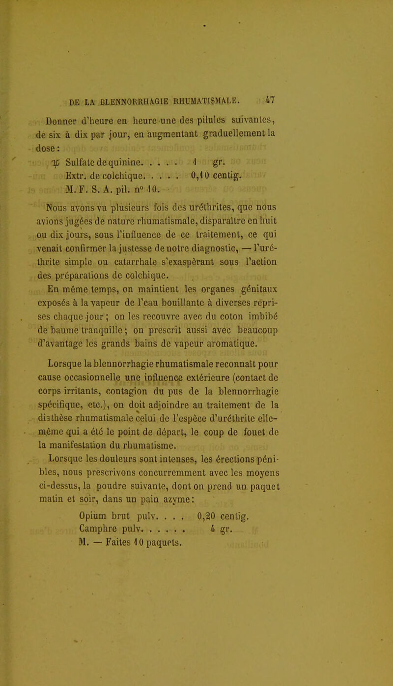 Donner d'heure en heure une des pilules suivantes, de six à dix par jour, en augmenlanl graduellement la dose : if Sulfate de quinine 1 gr. Extr. de colchique 0,10 centig. M. F. S. A. pil. n 10. Nous avons vu plusieurs fois des uréthrites, que nous avions jugées de nature rhumatismale, disparaître en huit ou dix jours, sous Tinfluence de ce traitement, ce qui venait confirmer la justesse de notre diagnostic, — Turé- Ihrite simple ou calarrhale s'exaspèrant sous l'action des préparations de colchique. En même temps, on maintient les organes génitaux exposés à la vapeur de l'eau bouillante à diverses repri- ses chaque jour ; on les recouvre avec du coton imbibé de baume tranquille ; on prescrit aussi avec beaucoup d'avantage les grands bains de vapeur aromatique. Lorsque la blennorrhagie rhumatismale reconnaît pour cause occasionnelle une influence extérieure (contact de corps irritants, contagion du pus de la blennorrhagie spécifique, etc.), on doit adjoindre au traitement de la dia thèse rhumatismale celui de l'espèce d'uréthrite elle- même qui a été le point de départ, le coup de fouet de la manifestation du rhumatisme. Lorsque les douleurs sont intenses, les érections péni- bles, nous prescrivons concurremment avec les moyens ci-dessus, la poudre suivante, dont on prend un paquet matin et soir, dans un pain azyme : Opium brut pulv. . . . 0,20 ccntig. Camphre pulv 4 gr. M. — Faites 10 paquets.
