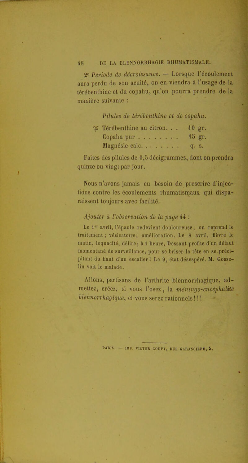 2» Période de décroissance. — Lorsque récoulemeiU aura perdu de son acuité, on en viendra à l'usage de la lérébenlhine el du copaliu, qu'où pourra prendre de la manière suivante : Pilules de lérébenlhine el de copahu. % lérébenlhine au citron. . . 10 gr. Copahu pur 'IS gr. Magnésie cale q. s. Faites des pilules de 0,5 décigrammes, dont on prendra quinze ou vingt par jour. Nous n'avons jamais eu besoin de prescrire d'injec- tions contre les écoulements rhumatismaux qui dispa- raissent toujours avec facilité. Ajouler à l'observation de la page 44 : Le 1 avril, l'épaule redevient douloureuse; on reprend le irailenienl ; vésicaloire; amélioration. Le 8 avril, fièvre le matin, loquacité, délire; àl lieure, Dessant profite d'un défaut momentané de surveillance, pour se briser la tête en se préci- pitant du haut d'un escalier ! Le 9, état désespéré. M. Gosse- lin voit le malade. Allons, partisans de l'arthrite blennorrhagique, ad- mettez, créez, bi vous l'osez, la méningo-encéphalUe bleiinorrhagique, et vous serez rationnels ! ! ! PARIS. — 1MI>. VICTOR GOOPT, RUE CARAKCIERK, S.