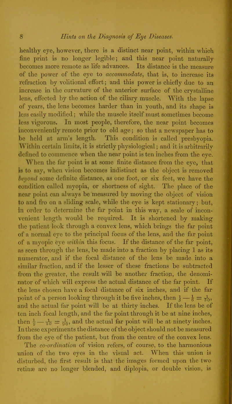 healthy eye, however, there is a distinct near point, within which fine print is no longer legible; and this near point naturally becomes more remote as life advances. Its distance is the measure of the power of the eye to accommodate, that is, to increase its refraction by volitional effort; and this power is chiefly due to an increase in the curvatm'c of the anterior surface of the crystalline lens, effected by the action of the ciliary muscle. With the lapse of years, the lens becomes harder than in youth, and its shape is less easily modified; while the muscle itself must sometimes become less vigorous. In most people, therefore, the near point becomes inconveniently remote prior to old age; so that a newspaper has to be held at arm's length. This condition is called presbyopia. Within certain limits, it is strictly physiological; and it is arbitrarily defined to commence when the near point is ten inches from the eye. When the far point is at some finite distance from the eye, that is to say, when vision becomes indistinct as the object is removed bei/ond some definite distance, as one foot, or six feet, we have the condition called myopia, or shortness of sight. The place of the near point can always be measured by moving the object of vision to and fro on a sliding scale, while the eye is kept stationary; but, in order to determine the far point in this way, a scale of incon- venient length would be required. It is shortened by making the patient look through a convex lens, which brings the flir point of a normal eye to the principal focus of the lens, and the far point of a myopic eye loiihin this focus. If the distance of the far point, as seen through the lens, be made into a fraction by placing 1 as its numerator, and if the focal distance of the lens be made into a similar fraction, and if the lesser of these fractions be subtracted from the gi'eater, the result will be another fraction, the denomi- nator of which will express the actual distance of the far point. If the lens chosen have a focal distance of six inches, and if the far point of a person looking through it be five inches, then } —^ = and the actual far point wiU be at thirty inches. If the lens be of ten inch focal length, and the far point through it be at nine inches, then ^ — i^y = y'g, and the actual far point will be at ninety inches. In these experiments the distance of the object should not be measured from the eye of the patient, but from the centre of the convex lens. The co-ordination of vision refers, of course, to the harmonious union of the two eyes in the visual act. When this union is disturbed, the first result is that the images formed upon the two retinfe are no longer blended, and diplopia, or double vision, i.^