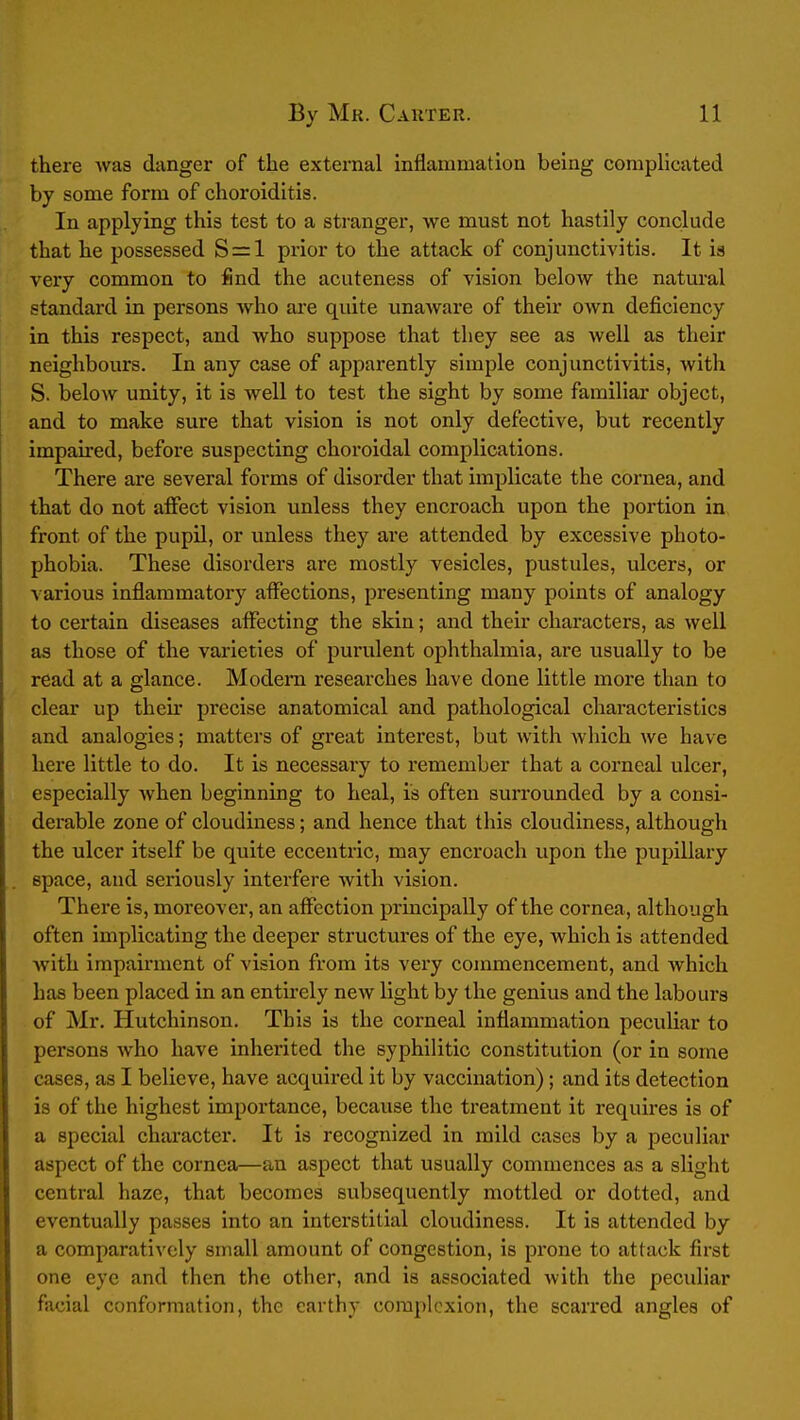 there was danger of the external inflammation being complicated by some form of choroiditis. In applying this test to a stranger, we must not hastily conclude that he possessed 8 = 1 prior to the attack of conjunctivitis. It is very common to find the acuteness of vision below the natural standard in persons who ai'e quite unaware of their OAvn deficiency in this respect, and who suppose that they see as well as their neighbours. In any case of apparently simple conjunctivitis, with S. below unity, it is well to test the sight by some familiar object, and to make sure that vision is not only defective, but recently impaired, before suspecting choroidal complications. There are several forms of disorder that implicate the cornea, and that do not affect vision unless they encroach upon the portion in front of the pupil, or unless they are attended by excessive photo- phobia. These disorders are mostly vesicles, pustules, ulcers, or various inflammatory affections, presenting many points of analogy to certain diseases affecting the skin; and their characters, as well as those of the varieties of purulent ophthalmia, are usually to be read at a glance. Modem researches have done little more than to clear up their precise anatomical and pathological characteristics and analogies; matters of great interest, but with which we have here little to do. It is necessary to remember that a corneal ulcer, especially Avhen beginning to heal, is often surrounded by a consi- derable zone of cloudiness; and hence that this cloudiness, although the ulcer itself be quite eccentric, may encroach upon the pupillary space, and seriously interfere with vision. There is, moreover, an affection principally of the cornea, although often implicating the deeper structures of the eye, which is attended with impairment of vision from its very commencement, and which has been placed in an entirely new light by the genius and the labours of Mr. Hutchinson. This is the corneal inflammation peculiar to persons who have inherited the syphilitic constitution (or in some cases, as I believe, have acquired it by vaccination); and its detection is of the highest importance, because the treatment it requires is of a special character. It is recognized in mild cases by a peculiar aspect of the cornea—an aspect that usually commences as a slight central haze, that becomes subsequently mottled or dotted, and eventually passes into an interstitial cloudiness. It is attended by a comparatively small amount of congestion, is prone to attack first one eye and then the other, and is associated with the peculiar facial conformation, the earthy complexion, the scarred angles of