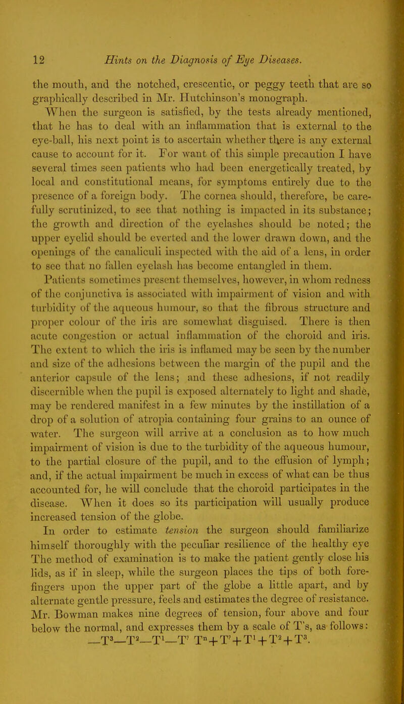 the mouth, and the notched, crcscentic, or peggy teeth that are so graphically described in Mr. Hutchinson's monograph. When the surgeon is satisfied, by the tests already mentioned, that he has to deal with an inflammation that is external to the eye-ball, his next point is to ascertain whether there is any external cause to account for it. For Avant of this simple precaution I have several times seen patients who had been energetically treated, by local and constitutional means, for symptoms entirely due to the presence of a foreign body. The cornea should, therefore, be care- fully scrutinized, to see that nothing is impacted in its substance; the growth and direction of the eyelashes should be noted; the upper eyelid should be everted and the lower drawn down, and the openings of the canaliculi insiicctcd Avith the aid of a lens, in order to see that no fallen eyelash has become entangled in them. Patients sometimes present themselves, however, in whom redness of the conjunctiva is associated with impairment of vision and with turbidity of the aqueous humour, so that the fibrous structure and proper colour of the iris arc somewhat disguised. There is then acute congestion or actual inflammation of the choroid and iris. The extent to which the iris is inflamed may be seen by the number and size of the adhesions between the margin of the pupil and the anterior capsule of the lens; and these adhesions, if not readily discernible when the pupil is exposed alternately to light and shade, may be rendered manifest in a few minutes by the instillation of a drop of a solution of atropia containing four grains to an ounce of water. The surgeon will arrive at a conclusion as to hoAv much impairment of vision is due to the turbidity of the aqueous humour, to the partial closure of the pupil, and to the effusion of lymph; and, if the actual impairment be much in excess of what can be thus accounted for, he will conclude that the choroid participates in the disease. When it does so its participation will usually produce increased tension of the globe. In order to estimate tension the surgeon should familiarize himself thoroughly with the pecuFiar resilience of the healthy eye The method of examination is to make the patient gently close his lids, as if in sleep, while the surgeon places the tips of both foi-e- fingers upon the upper part of the globe a little apart, and by alternate gentle pressure, feels and estimates the degree of resistance. Mr. Bowman makes nine degrees of tension, four above and four beloAV the normal, and expresses them by a scale of T's, as follows: rpa '£2 J! 'p? x° + T'+T'-|-T'' + T^.
