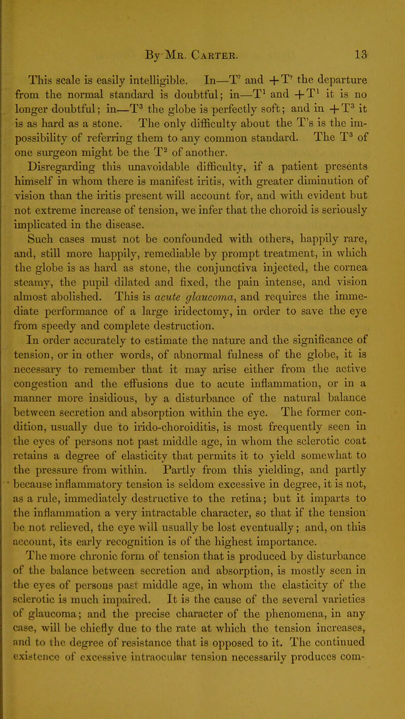 This scale is easily intelligible. In—T' and + T' the departure from the normal standard is doubtful; in—and it is no longer doubtful; in—the globe is perfectly soft; and in + it is as hard as a stone. The only difficulty about the T's is the im- possibility of referring them to any common standard. The T^ of one surgeon might be the T'^ of another. Disregarding this unavoidable difficulty, if a patient presents himself in whom there is manifest iritis, with greater diminution of vision than the ii'itis present will account for, and with evident but not extreme increase of tension, we infer that the choroid is seriously implicated in the disease. Such cases must not be confounded with others, happily rare, and, still more happily, remediable by prompt treatment, in which the globe is as hard as stone, the conjunctiva injected, the cornea steamy, the pupil dilated and fixed, the pain intense, and vision almost abolished. This is acute glaucoma, and requires the imme- diate performance of a large iridectomy, in order to save the eye from speedy and complete destruction. In order accurately to estimate the nature and the significance of tension, or in other words, of abnormal fulness of the globe, it is necessary to remember that it may arise either from the active congestion and the effusions due to acute inflammation, or in a manner more insidious, by a disturbance of the natural balance between secretion and absorption Avithin the eye. The former con- dition, usually due to irido-choroiditis, is most frequently seen in the eyes of persons not past middle age, in whom the sclerotic coat retains a degree of elasticity that permits it to yield somewhat to the pressure from within. Partly from this yielding, and partly because inflammatory tension is seldom excessive in degree, it is not, as a rule, immediately destructive to the retina; but it imparts to the inflammation a very intractable character, so that if the tension be not relieved, the eye will usually be lost eventually; and, on this account, its early recognition is of the highest importance. The more chronic form of tension that is produced by disturbance of the balance between secretion and absorption, is mostly seen in the eyes of persons past middle age, in whom the elasticity of the sclerotic is much impaired. It is the cause of the several varieties of glaucoma; and the precise character of the phenomena, in any case, will be chiefly due to the rate at which the tension increases, and to the degree of resistance that is opposed to it. The continued existence of excessive intraocular tension necessarily produces com-