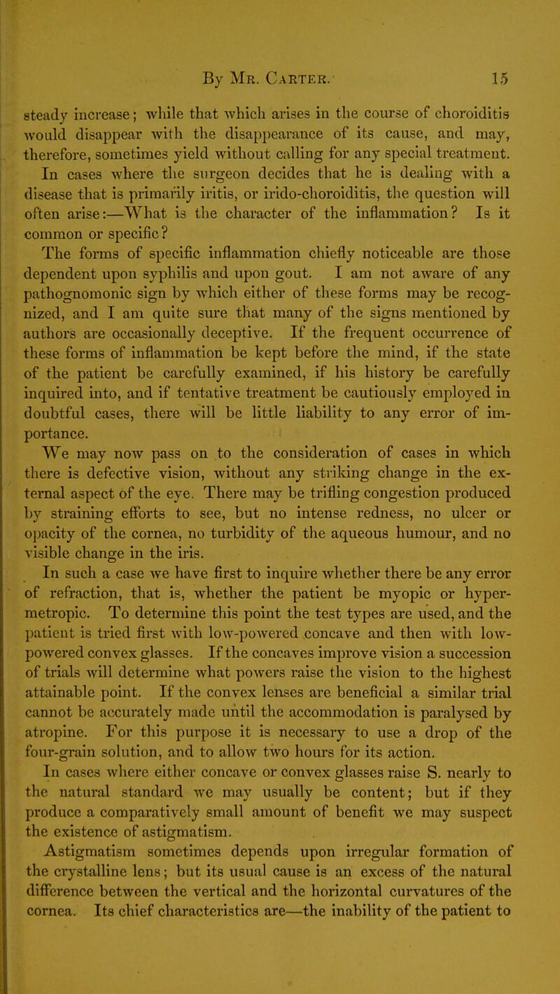 steady increase; while that which arises in the course of choroiditis Avould disappear with the disappearance of its cause, and may, therefore, sometimes yield without calling for any special treatment. In cases where the surgeon decides that he is dealing with a disease that is primarily iritis, or irido-choroiditis, the question will often arise:—What is the character of the inflammation? Is it common or specific? The forms of specific inflammation chiefly noticeable are those dependent upon syphilis and upon gout. I am not aware of any pathognomonic sign by which either of these forms may be recog- nized, and I am quite sure that many of the signs mentioned by authors are occasionally deceptive. If the frequent occurrence of these forms of inflammation be kept before the mind, if the state of the patient be carefully examined, if his history be carefully inquired into, and if tentative treatment be cautiously employed in doubtful cases, there will be little liability to any error of im- portance. We may now pass on to the consideration of cases in which there is defective vision, without any stvildng change in the ex- ternal aspect of the eye. There may be trifling congestion produced by sti'aining efforts to see, but no intense redness, no ulcer or oj)acity of the cornea, no turbidity of the aqueous humour, and no visible change in the iris. In such a case we have first to inquire whether there be any error of refraction, that is, whether the patient be myopic or hyper- metropic. To determine this point the test types are used, and the patient is tried first with low-powered concave and then with low- powered convex glasses. If the concaves improve vision a succession of trials will determine what powers raise the vision to the highest attainable point. If the convex lenses are beneficial a similar trial cannot be accurately made until the accommodation is paralysed by atropine. For this purpose it is necessary to use a drop of the four-grain solution, and to allow two hours for its action. In cases where either concave or convex glasses raise S. nearly to the natural standard we may usually be content; but if they produce a comparatively small amount of benefit we may suspect the existence of astigmatism. Astigmatism sometimes depends upon irregular formation of the crystalline lens; but its usual cause is an excess of the natural difference between the vertical and the horizontal curvatures of the cornea. Its chief characteristics are—the inability of the patient to