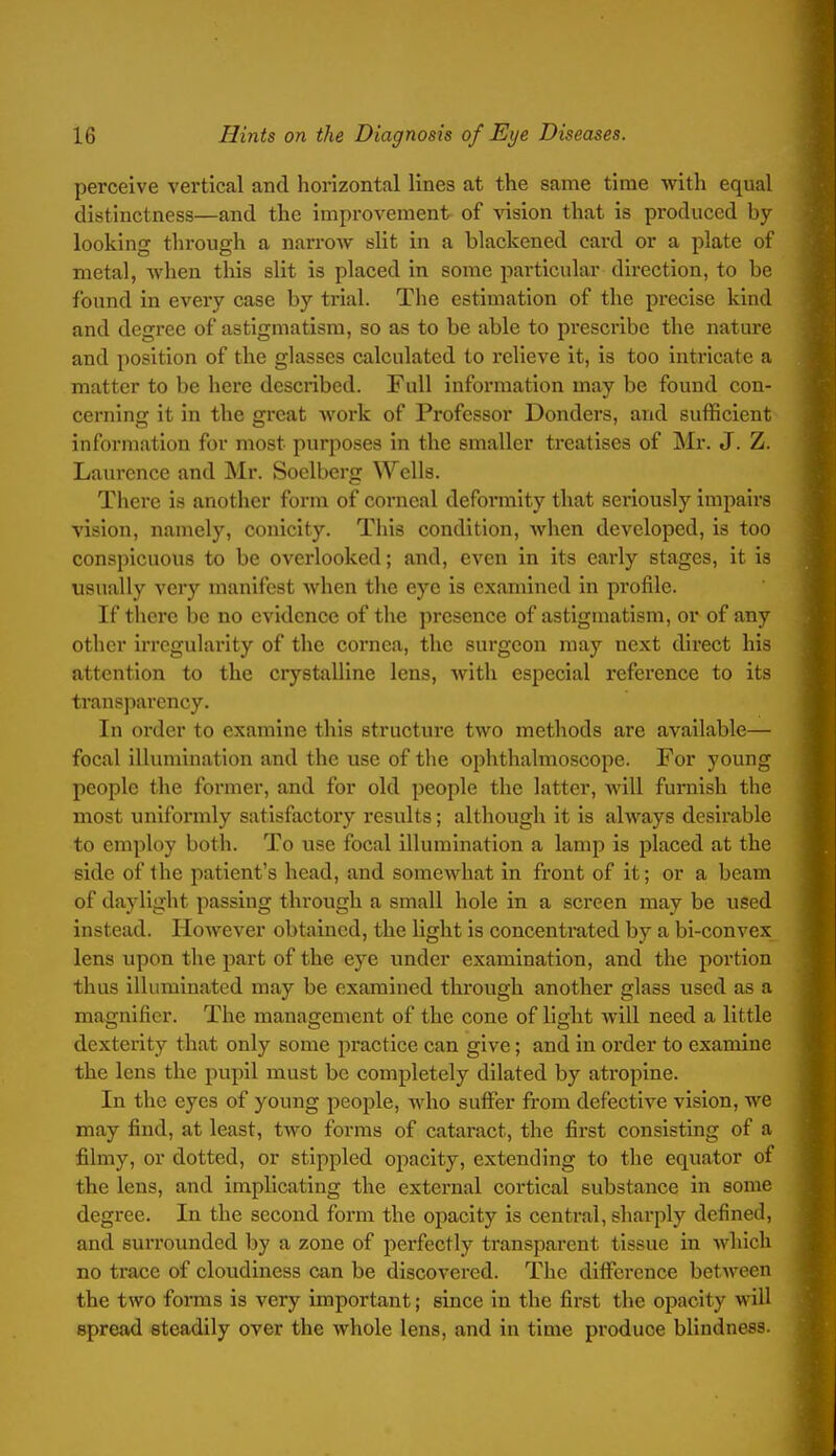 perceive vertical and horizontal lines at the same time with equal distinctness—and the improvement of vision that is produced by looking through a narrow slit in a blackened card or a plate of metal, Avhen this slit is placed in some particular direction, to be found in every case by trial. The estimation of the precise kind and degree of astigmatism, so as to be able to prescribe the nature and position of the glasses calculated to relieve it, is too intricate a matter to be here described. Full information may be found con- cerning it in the great work of Professor Donders, and sufficient information for most purposes in the smaller treatises of Mr. J. Z. Laiu'ence and Mr. Soelberg WcUa. There is another form of conical deformity that sei'iously impairs vision, namely, conicity. This condition, when developed, is too conspicuous to be overlooked; and, even in its early stages, it is usually ver}-^ manifest when the eye is examined in profile. If there be no evidence of the presence of astigmatism, or of any other irregularity of the cornea, the surgeon may next direct his attention to the crystalline lens, with especial reference to its transparency. In order to examine this structure two methods are available— focal illumination and the use of the ophthalmoscope. For young people the former, and for old people the latter, will furnish the most uniformly satisfactory results; although it is always desirable to employ both. To use focal illumination a lamp is placed at the side of the patient's head, and somewhat in front of it; or a beam of daylight passing through a small hole in a screen may be used instead. However obtained, the light is concentrated by a bi-convex lens upon the part of the eye imder examination, and the portion thus illuminated may be examined through another glass used as a magnifier. The management of the cone of light will need a little dexterity that only some practice can give; and in order to examine the lens the pupil must be completely dilated by atropine. In the eyes of young people, who sutfer from defective vision, we may find, at least, two forms of cataract, the first consisting of a filmy, or dotted, or stippled opacity, extending to the equator of the lens, and implicating the external cortical substance in some degree. In the second form the opacity is central, sharply defined, and surrounded by a zone of perfectly transparent tissue in which no trace of cloudiness can be discovered. The diflPcrcnce between the two forms is very important; since in the first the opacity will spread steadily over the whole lens, and in time produce blindness.