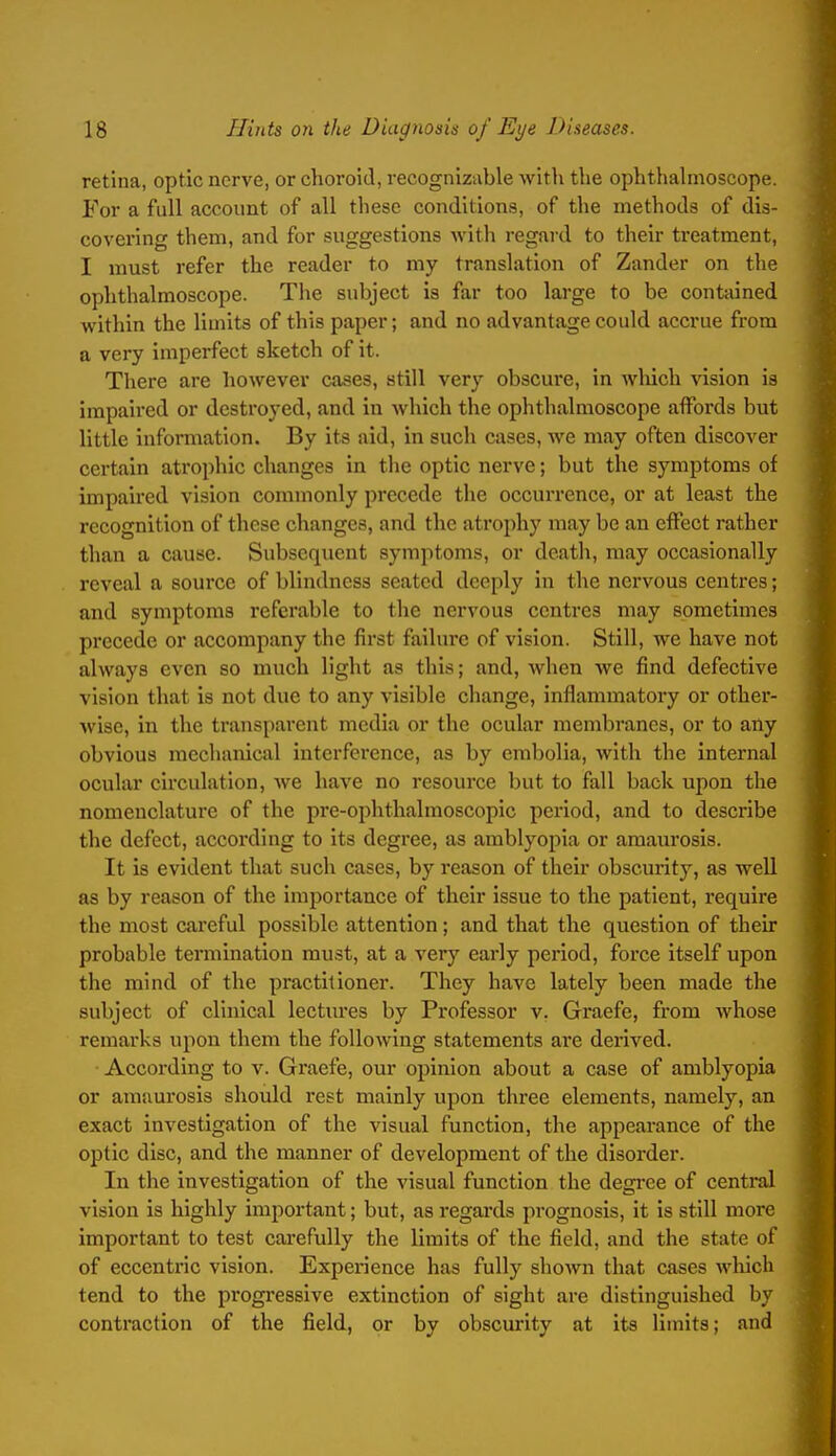 retina, optic nerve, or choroid, recognizable with the ophthahnoscope. For a full account of all these conditions, of the methods of dis- covering them, and for suggestions with regard to their treatment, I must refer the reader to my translation of Zander on the ophthalmoscope. The subject is far too large to be contained within the limits of this paper; and no advantage could accrue from a very imperfect sketch of it. There are however cases, still very obscure, in Avhich vision is impaired or destroyed, and in which the ophthalmoscope affords but little information. By its aid, in such cases, we may often discover certain atrophic changes in the optic nerve; but the symptoms of impaired vision commonly precede the occurrence, or at least the recognition of these changes, and the atrophy may be an effect rather than a cause. Subsequent symptoms, or death, may occasionally reveal a source of blindness seated deeply in the nervous centres; and symptoms referable to the nervous centres may sometimes precede or accompany the first failure of vision. Still, we have not always even so much light as this; and, when we find defective vision that is not due to any visible change, inflammatory or other- wise, in the transparent media or the ocular membranes, or to any obvious mechanical interference, as by embolia, with the internal ocular circulation, Ave have no resource but to fall back upon the nomenclature of the pre-ophthalmoscopic period, and to describe the defect, according to its degree, as amblyopia or amaurosis. It is evident that such cases, by reason of their obscurity, as well as by reason of the importance of their issue to the patient, require the most careful possible attention; and that the question of their probable termination must, at a very early period, force itself upon the mind of the practitioner. They have lately been made the subject of clinical lectm'es by Professor v. Graefe, from whose remarks upon them the following statements are derived. According to v. Graefe, our opinion about a case of amblyopia or amaurosis should rest mainly upon three elements, namely, an exact investigation of the visual function, the appearance of the optic disc, and the manner of development of the disorder. In the investigation of the visual function the degree of central vision is highly important; but, as regards prognosis, it is still more important to test carefully the limits of the field, and the state of of eccentric vision. Experience has fully shown that cases wliicli tend to the progressive extinction of sight are distinguished by contraction of the field, or by obscurity at its limits; and
