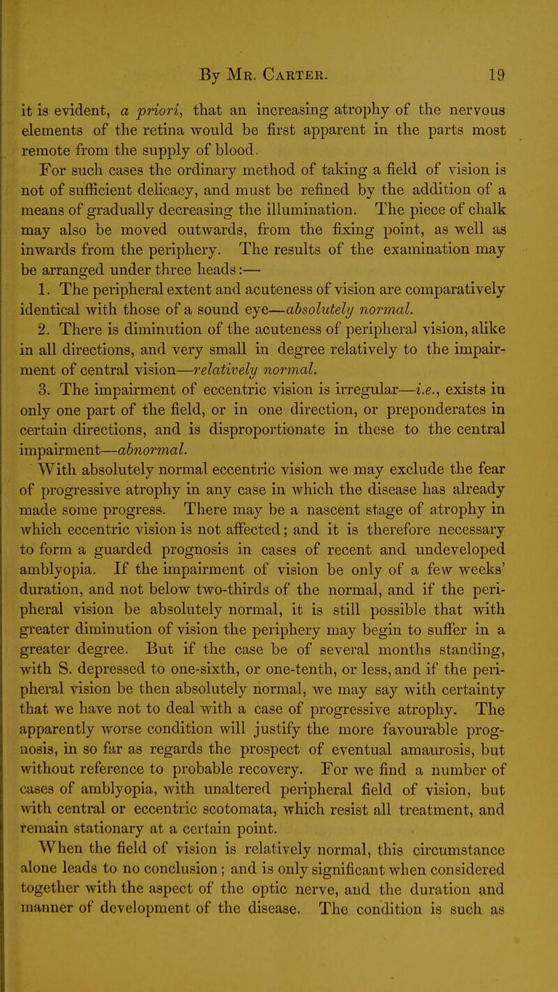 it is evident, a priori, that an increasing atrophy of the nervoua elements of the retina would be first apparent in the parts most remote from the supply of blood. For such cases the ordinary method of taking a field of vision is not of sufficient delicacy, and must be refined by the addition of a means of gradually decreasing the illumination. The piece of chalk may also be moved outwards, from the fixing point, as well as inwards from the periphery. The results of the examination may be arranged under three heads:— 1. The peripheral extent and acuteness of vision are comparatively identical with those of a sound eye—absolutely normal. 2. There is diminution of the acuteness of peripheral vision, alike in all directions, and very small in degree relatively to the impair- ment of central vision—relatively normal. 3. The impairment of eccentric vision is irregular—i.e., exists in only one part of the field, or in one direction, or preponderates in certain directions, and is disproportionate in these to the central impairment—abnormal. With absolutely normal eccentric vision we may exclude the fear of progressive atrophy in any case in which the disease has akeady made some progress. There may be a nascent stage of atrophy in which eccentric vision is not affected; and it is therefore necessary to form a guarded prognosis in cases of recent and undeveloped amblyopia. If the impairment of vision be only of a few weeks' duration, and not below two-thirds of the normal, and if the peri- pheral vision be absolutely normal, it is still possible that with greater diminution of vision the periphery may begin to suffer in a greater degree. But if the case be of several months standing, with S. depressed to one-sixth, or one-tenth, or less, and if the peri- pheral vision be then absolutely noi*mal, we may say with certainty that we have not to deal with a case of progressive atrophy. The apparently worse condition will justify the more favourable prog- nosis, in so far as regards the prospect of eventual amaurosis, but without reference to probable recovery. For we find a number of cases of amblyopia, with unaltered peripheral field of vision, but with central or eccentric scotomata, which resist all treatment, and remain stationary at a certain point. When the field of vision is relatively normal, this cu'cumstance alone leads to no conclusion; and is only significant when considered together with the aspect of the optic nerve, and the duration and manner of development of the disease. The condition is such as