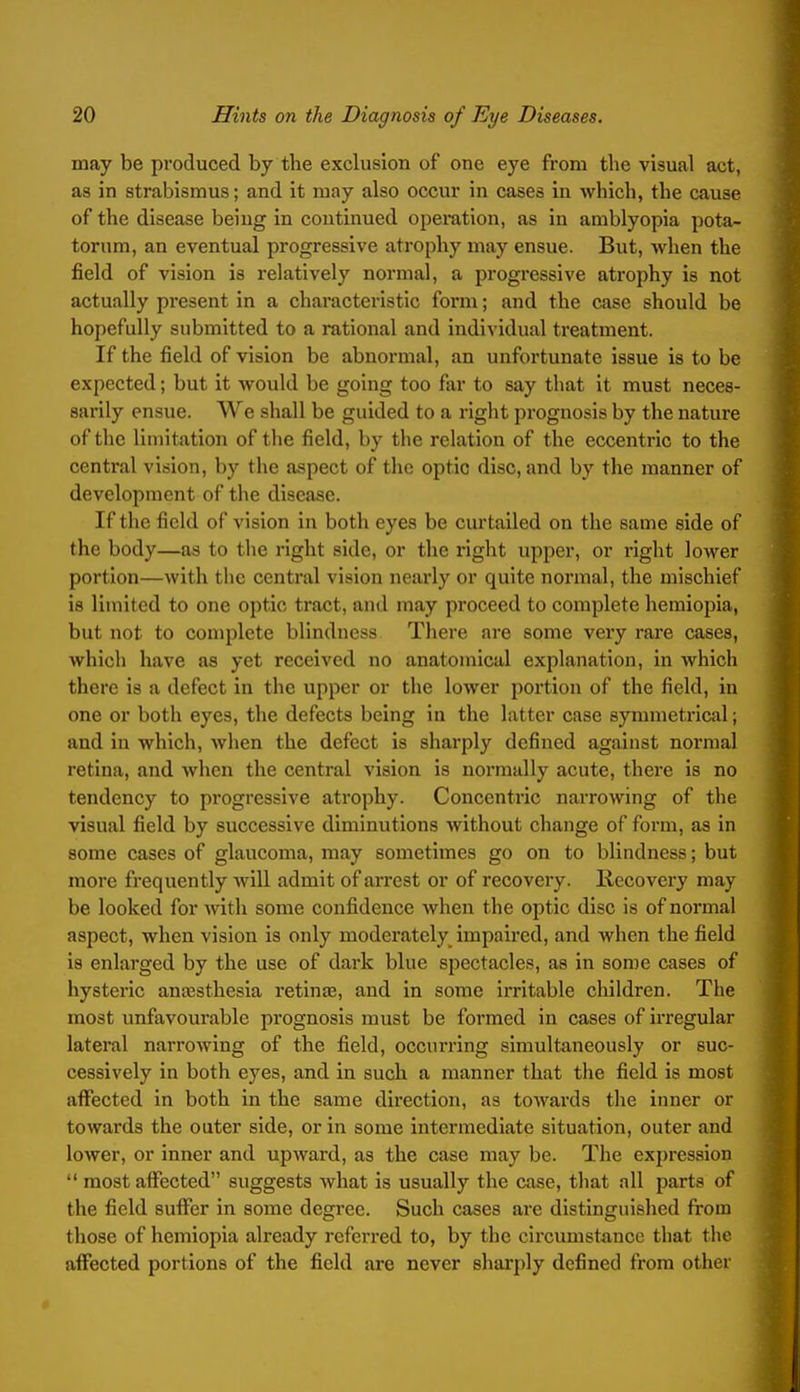 may be produced by the exclusion of one eye from the visual act, as in strabismus; and It may also occur in cases in which, the cause of the disease being in continued opemtion, as in amblyopia pota- torum, an eventual progressive atrophy may ensue. But, when the field of vision is i*elatively normal, a progressive atrophy is not actually present in a characteristic form; and the case should be hopefully submitted to a rational and individual treatment. If the field of vision be abnormal, an unfortunate issue is to be expected; but it would be going too far to say that it must neces- sarily ensue. We shall be guided to a right prognosis by the nature of the limitation of the field, by the relation of the eccentric to the central vision, by the aspect of the optic disc, and by the manner of development of the disease. If the field of vision in both eyes be curtailed on the same side of the body—as to tlie right side, or the right upper, or right lower portion—with the central vision nearly or quite normal, the mischief is limited to one optic tract, and may proceed to complete hemiopia, but not to complete blindness There are some very rare cases, which have as yet received no anatomical explanation, in which there is a defect in the upper or the lower portion of the field, in one or both eyes, the defects being in the latter case symmetrical; and in which, wlien the defect is sharply defined against normal retina, and when the central vision is normally acute, there is no tendency to progressive atrophy. Concentric narrowing of the visual field by successive diminutions without change of form, as in some cases of glaucoma, may sometimes go on to blindness; but more frequently Avill admit of ai-rest or of recovery. Kecovery may be looked for Avith some confidence when the optic disc is of normal aspect, when vision is only moderately impaired, and when the field is enlarged by the use of dark blue spectacles, as in some cases of hysteric ansesthesia retinas, and in some irritable children. The most unfavourable prognosis must be formed in cases of irregular lateral narrowing of the field, occurring simultaneously or suc- cessively in both eyes, and in such a manner that the field is most affected in both in the same direction, as towards the inner or towards the outer side, or in some intermediate situation, outer and lower, or inner and upward, as the case may be. The expression  most affected suggests what is usually the case, that all parts of the field suffer In some degi'ee. Such cases are distinguished from those of hemiopia already referred to, by the circumstance that the affected portions of the field are never sharply defined from other