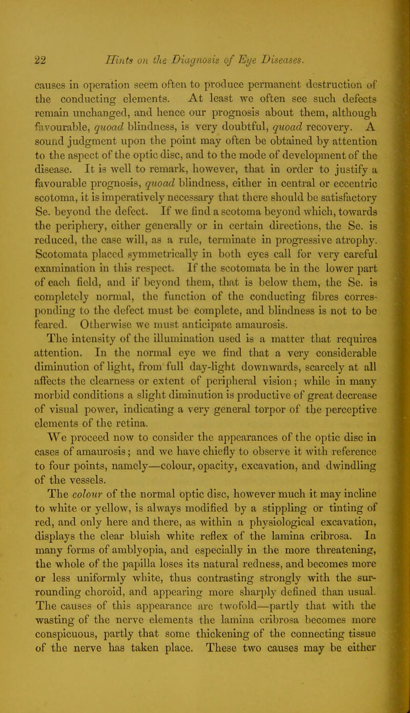 causes in operation seem often to produce permanent destruction of the conducting elements. At least we often see such defects remain unchanged, and hence our prognosis about them, although favourable, quoad blindness, is very doubtful, quoad recovery. A sound judgment upon the point may often be obtained by attention to the aspect of the optic disc, and to the mode of development of the disease. It is well to remark, however, that in order to justify a favourable prognosis, quoad blindness, either in central or eccentric scotoma, it is imperatively necessary tliat there should be satisfactory Se. beyond the defect. If we find a scotoma beyond which, towards the periphery, either generally or in certain directions, the Se. is reduced, the case will, as a rule, terminate in progressive atrophy. Scotomata placed symmetrically in both eyes call for very careful examination in this respect. If the scotomata be in the lower part of each field, and if beyond them, that is below them, the Se. is completely nonnal, the function of the conducting fibres corres- ponding to the defect must be complete, and blindness is not to be feared. Otherwise we nuist anticipate amaurosis. The intensity of the illumination used is a matter that requires attention. In the nonnal eye we find tliat a very considerable diminution of light, from full day-light downwards, scarcely at all iiffects the clearness or extent of peripheral vision; while in many morbid conditions a slight diminution is jiroductive of great decrease of visual power, indicating a veiy general torpor of the perceptive elements of the retina. We proceed now to consider the appearances of the optic disc in cases of amam'osis; and we have chiefly to observe it with reference to four points, namely—colour, opacity, excavation, and dwindling of the vessels. The colour of the normal optic disc, however much it may incline to white or yellow, is always modified by a stippling or tinting of red, and only here and there, as within a physiological excavation, displays the clear bluish white reflex of the lamina crlbrosa. In many forms of amblyopia, and especially in the more threatening, the whole of the papilla loses its natural redness, and becomes more or less unifomily white, thus contrasting strongly with the sm'- rounding choroid, and appearing more sharply defined than usual. The causes of this appearance arc twofold—partly that with the wasting of the nerve elements the lamina cribrosa becomes more conspicuous, partly that some thickening of the connecting tissue of the nerve has taken place. These two causes may be either