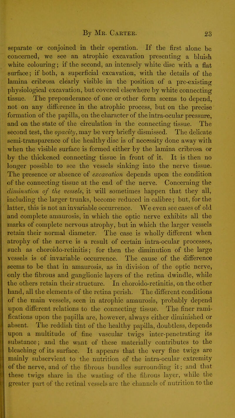 separate or conjoined in their operation. If the first alone be concerned, we see an atrophic excavation presenting a bluish white colouring; if the second, an intensely white disc with a flat surface; if both, a superficial excavation, with the details of the lamina cribrosa clearly visible in the position of a pre-existing physiological excavation, but covered elsewhere by white connecting tissue. The preponderance of one or other form seems to depend, not on any difference in the atrophic process, but on the precise formation of the papilla, on the character of the intra-ocular pressure, and on the state of the circulation in the connecting tissue. The second test, the opacity^ may be very briefly dismissed. The delicate semi-transparence of the healthy disc is of necessity done away with when the visible surface is formed either by the lamina cribrosa or by the thickened connecting tissue in front of it. It is then no longer possible to see the vessels sinking into the nerve tissue. The presence or absence of excavation depends upon the condition of the connecting tissue at the end of the nerve. Concerning the diminution of the vessels, it will sometimes happen that they aU, including the larger trvmks, become reduced in calibre; but, for the latter, this is not an invariable occurrence. We even see cases of old and complete amaurosis, in wliich the optic nerve exhibits aU the marks of complete nervous atrophy, but in which the larger vessels retain their normal diameter. The case is wholly different when atrophy of the nerve is a result of certain intra-ocular processes, such as choroido-retinitis; for then the diminution of the large vessels is of invariable occurrence. The cause of the difference seems to be that in amaurosis, as in division of the optic nerve, only the fibrous and ganglionic layers of the retina dwindle, while the others retain their structure. In choroido-i*etinitis, on the other hand, all the elements of the retina perish. The different conditions of the main vessels, seen in atrophic amaurosis, probably depend upon different relations to the connecting tissue. The finer rami- fications upon the papilla are, however, always cither diminished or ab.sent. The reddish tint of the healthy papilla, doubtless, depends upon a multitude of fine vascular twigs inter-penetrating its substance; and the want of these materially contributes to the bleaching of its surface. It appears that the very fine twigs are mainly subservient to the nutrition of the intra-ocular extremity of the nerve, and of the fibrous bundles surrounding it; and that these twigs share in the wasting of the fibrous layer, while the greater part of the retinal vcs-scb arc the channels of nutrition to the
