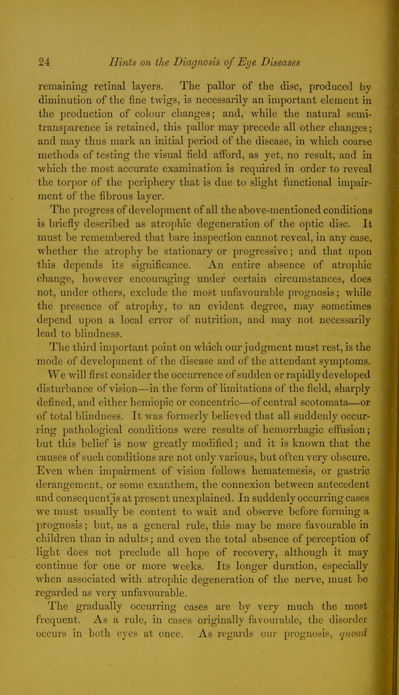 remaining retinal layers. The pallor of the disc, produced by diminution of the fine twigs, is necessarily an important element in the production of colour changes; and, while the natural semi- transparence Is retained, this pallor may precede all other changes; and may thus mark an initial pei*Iod of the disease, in which coarse methods of testing the visual field afford, as yet, no result, and in Avhich the most accurate examination is required in order to reveal the torpor of the periphery that is due to slight functional Impair- ment of the fibrous layer. The progress of development of all the above-mentioned conditions is bnefly described as atrophic degeneration of the optic disc. It must be remembered that bare inspection cannot reveal, in any case, whether the atrophy be stationary or progressive; and that upon this depends Its significance. An entire absence of atrophic change, however encouraging under certain circumstances, does not, under others, exclude the most unfavourable prognosis; while the presence of atrophy, to an evident degree, may sometimes depend upon a local error of nutrition, and may not necessarily lead to blindness. The third important point on which oui* judgment must rest, is the mode of development of the disease and of the attendant symptoms. We will first consider the occurrence of sudden or rapidly developed disturbance of vision—In the fomi of limitations of the field, sharjDly defined, and cither hcmiopic or concentiic—of central scotomata—or of total blindness. It was formerly believed that all suddenly occur- ring pathological conditions were results of hemoiThagic effusion; but this belief is now greatly modified; and It is known that the causes of such conditions are not only various, but often very obscure. Even when impairment of vision follows hematemesis, or gastric derangement, or some exanthem, the connexion between antecedent and consequent Is at present unexplained. In suddenly occurring cases Ave must usually be content to wait and observe before forming a prognosis; but, as a general rule, this may be more favourable in children than in adults; and even the total absence of perception of light does not preclude all hope of recovery, although it may continue for one or more weeks. Its longer duration, especially when associated with atrophic degeneration of the nerve, must be regarded as very unfavourable. The gradually occurring cases are by very much the most frequent. As a rule, In cases originally fiivourable, the disordoi occurs in both eyes at once. As regards our prognosis, (juoad