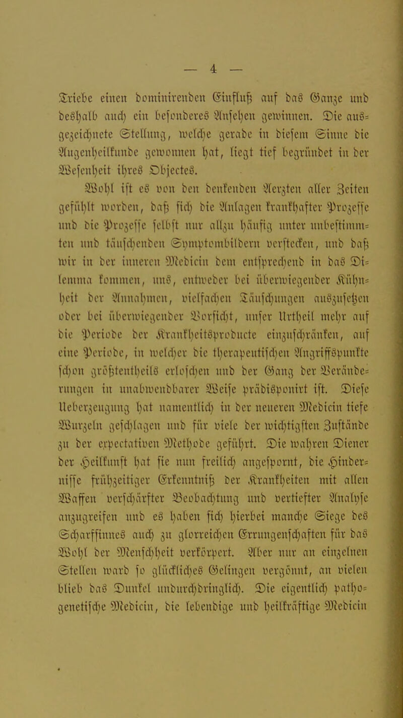 SricBc einen bcminivenben (Sinfln^ auf baö ©anjc nnb beöl}alb and) ein befonbcveS 5(nfel}cn cjeunnnen. 5)ie anö= cje3cid)nctc (SteUnncj, wdäje cjerabc tu biefem (Sinne bie 9(uv3enl}cilfnnbe cjciuounen l)at, liegt tief becjininbct in bev 5Befcnl)eit il)reS DbjecteS. Söi?l)l ift e8 üLMi beu benfenben ülfevjten alter Seiten gefiUjIt nuH'ben, baf3 ftd) bie !?(ntai3cn fvanfl)after ^ro^effc unb bic ^rojeffe felbft nnv all3u l)änfii3 nntcv nnbe[timm= ten nnb tciufdienben ©pmptembilbevn ycvftccfen, nnb baf; nnv in bov inneren lliebicin bcni entf^n'erlienb in baö ®i= lemnta fiMumen, nn^, entn^cbev bei iibcvnnecjenbcr ÄiU)n= l)cit bev ^(nnalnnen, inclfadicn Siäufd^nngen anfi^nfcljcn ober bei übeviuiccieubcr iHn-fid)t, nnfev Ui-tl)eit mel)v auf bie i^eriobe bev Ävanflieitöpvobncte ein5nfd)ränfen, auf eine ^eviobe, in nield)ci- bie tl)evapentifd)en JfngvifföpunTte fd)LMi v3rö^tentl)cilö erlofdjen nnb ber ®ani3 ber 33evänbe= vnni3en in nnabiuenbbarer Söeife :).n-äbiS^unm't ift. 5)iefe Uebcr^engnncj l)at namentlid) in ber neueren 93^cbicin tiefe SÖur^cln i3efd}lai3eu unb für mele ber imd)ti3ftcn Suftänbe ju ber c,v|3ectatiüen 5)^etl}obe gefiU)rt, 2)ie U)al)rcn ©icner ber ,s'-)cilfunft l}at fie nun freifid; angefpornt, bie ^inbcr= niffe früljsciticjer (ärfenntni^ ber Äranfl)eiten mit alten Sßaffen üerfd)ärfter 33eobad)tuuc5 unb vertiefter 3fuali;fe anjugreifeu nnb eS l)aben fid) l)ierBet mand)e (Siege beS ©d^avffinncö and) ju glorreidjcn (Srrnngenfdjaftcn für baö Sßcl)l ber 93ienfd)l)eit üerför^^crt. 5tber nur an ein3c(nen (Stetten u^arb fo gtürflid^cS ©elingen üergönnt, an inelen blieb baö ©nutet unbnrdjbringtid;. Sie eigeuttid} ^Mtt)o= C5enetifd)e 9)iebiciu, bic tebenbige unb t)eilfrciftii3e 93iebiciu