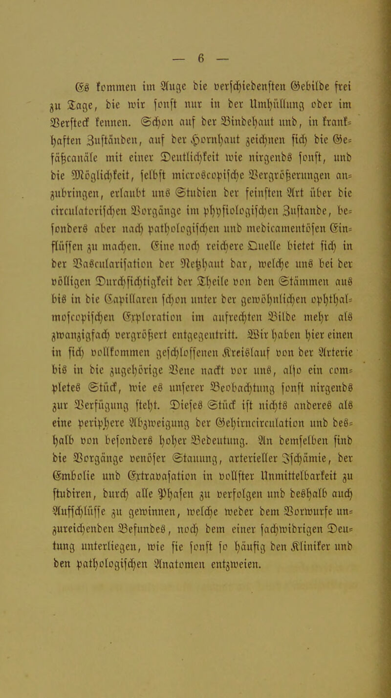 68 fommen im 5(ugc bie üerfd)ieben[teit ©ebilbe frei ju Soge, bie nur fonft nur in ber llml)ünung ober im Sßerftetf fennen. ©c^cn auf ber ^inbe^aut unb, in franf= haften 3«ftänben, auf ber .^crnl)aut seidjnen ftd) bie ®e= fä|cauäfe mit einer £)eutlid)feit iine nirgenbS fonft, unb bie 5!KÖ9lic^feit, felbft microöcppifdic 33ergrc§crungeu an= jubringen, erlaubt unö ©tubien ber fcinften 3(rt über bie cirrulatevifd)cn SBorgänge im v^V)fioIcgifd)eu 3u[tanbe, be= fonberö aber nad) patl)o[cgifd)en unb mebiramentofen (5in= flüffen ju matten. @ine nod) reifere Ducffe bietet fid) in ber Sßaöculnrifaticn ber 5Re^l)aut bar, wel^e un8 bei ber üDdigen !Durd)fid)tigfeit ber Slt)ei(e üon ben (Stämmen au8 big in bie 6a^.nf(aren fd)on unter ber genHH)n(td)en üpl)tl)a(= mofcopifdjen ©y^Ioration im aufredeten 33ilbe meljr alä j^ttjanjigfac^ »ergrö^ert entgegentritt. 3Birl)aben tjier einen in ftd) Bpnfommcn gefd}Icffenen Ärei^Iauf »on ber 3trterie bis in bie 3ugel)örige 33ene nacft üor unö, aljo ein com= pleteö ©türf, n^ie eS unfcrer 5Bcobad)tung fonft nirgenbS jur aßerfügung ftel)t. SDiefeä @tüd ift nidjtS anbereS alö eine peri).\l)ere ^Ibgu^eigung ber ®el)irncirculation unb beö= t)alb Bon befonberö l)ol)er 23ebeut»ng. 2ln bemfelben finb bie aSorgänge üenöfer (Stauung, arterieller Sfdiämte, ber (Smbolie unb (Sj:traüafation in üoUfter Hnmittelbarfeit gu ftubiren, burd^ alle ^l)afen gu üerfolgen unb beö^^alb aud) 5lnffc^lüffe gu gewinnen, n)el(^e n^eber bem SSorirurfe un= gureid)enben SBefunbeS, noc^ bem einer fad^n^ibrigen ®eu= tung unterliegen, toie fie fonft fo t)äufig ben Älinifer unb ben ^atI)ologifd)en 3(natomen entgweien.